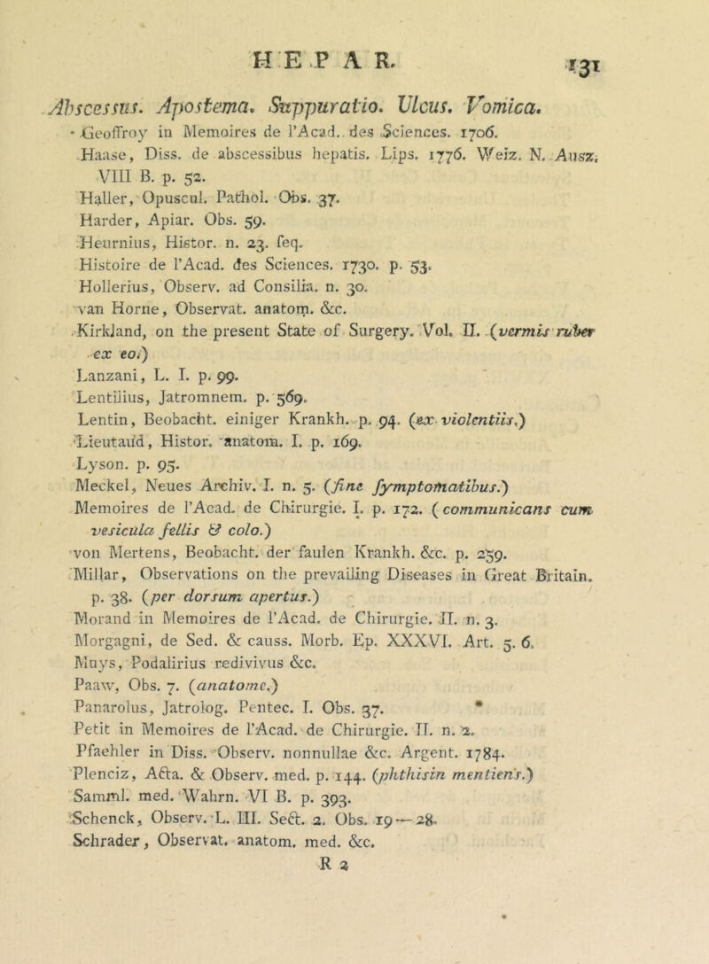 *3' Abscessus. Apostema, Suppuratio. Ulcus. Vomica. • JGeofTroy in Memoires de 1’Acad.. des .Sciences. 1706. .Haase, Diss. de abscessibus hepatis. Lips. 1776. Weiz. N. Ansz. VIII B. p. 52. Haller, Opuscnl. Pathol. Obs. 37. Harder, Apiar. Obs. 59. Heurnius, Histor. n. 23. feq„ Histoire de 1’Acad. des Sciences. 1730. p. 53. Hollerius, Observ. ad Consilia, n. 30. van Horne, Observat, anatom. &c. KirkJand, on the present State of Surgery. Vol. II. (vermis ruber ex coi) Lanzani, L. I. p. 99. Lentilius, Jatromnem. p. 569. Lentin, Beobacht. einiger Krankh. p. 94. (ex violentiis i) Lieutaiid, Histor. anatom. I. p. 169. Lyson. p. 95. Meckel, Keues Archiv. I. n. 5. (fine fympt ornatibus i) Memoires de 1’Acad. de Chirurgie. I. p. 172. (communicans cum vesicula fellis & colo.) von Mertens, Beobacht. der faulen Krankh. &c. p. 259. Millar, Observations on the prevailing Diseases in Great Britain. p. 38. (per dorsum apertus.) Morand in Memoires de 1’Acad. de Chirurgie. II. n. 3. Morgagni, de Sed. & causs. Morb. Ep. XXXVI. Art. 5. 6. Muys, Podalirius redivivus &c. Paaw, Obs. 7. (anatomei) Panarolus, Jatrolog. Pentec. I. Obs. 37. Petit in Memoires de 1’Acad. de Chirurgie. II. n. 2. Pfaehler in Diss. Observ. nonnullae &c. Argent. 1784* Plenciz, Afta. & Observ. med. p. 144. (phtliisin mentienr.) Samml. med. Wahrn. VI B. p. 393. Schenck, Observ. L. III. Seft. 2. Obs. 19 — 28» Schrader, Observat, anatom. med. &c. R 2