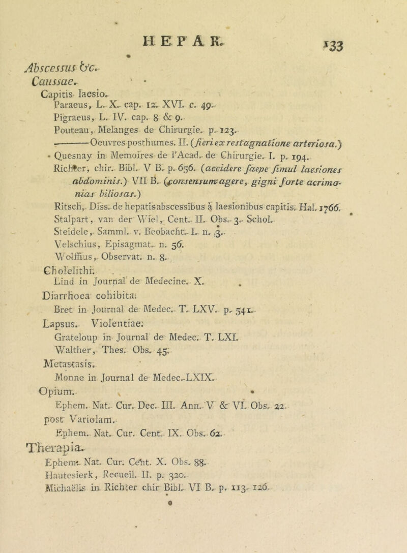 m Abscessus iyc* Caussae* ' • Capitis laesio. Paraeus, L. X. cap. 13. XVI. c. 49. Pigraeus, L. IV. cap. 8 & 9. Pouteau, Melanges de Chirurgie. p. 123. Oeuvres posthumes. II. (fieri ex restagnatione arteriosa.’) • Quesnay in Memoires de 1’Acad,-de Ghirurgie. I. p. 194. Ricliter, chir. Bibi. V B, p. 656. (accidere faepe fimul laesiones abdominis.) VII B, (consensum, agerey gigni forte acrimo- nias biliosas.) Ritsch, Diss. de hepatisabscessibus a laesionibus capitis, Hal. 1766. Stalpart, van derWiel, Cent.. II. Obs,-3^ Schol. Steidele,- Samml. v. Beobacht;. I, n. ,3,. Velschius, Episagmat„ n. 56. Wdhius, Observat, n. 8- Choleiithr. Lind in Journal de Medeclne. X. Diarrhoea cohibita: Bret in Journal de Medec.. T. LXV.- p. 541. Lapsus. Violentiae: Grateloup in Journal de Medec. T. LXI. Walther, Thes. Obs. 45. Metastasis. Monne in Journal de Medec.-LXIX. Opium. v • Ephem. Nat. Cur. Dec. III. Ann. V & VI. Obs. 22. post Variolam. Ephem. Nat. Cur. Cent IX. Obs..62.- Therapia. Ephem*.. Nat. Cur. Ceht. X. Obs, 88- Hautesierk, Pecueil. II. p. 320.