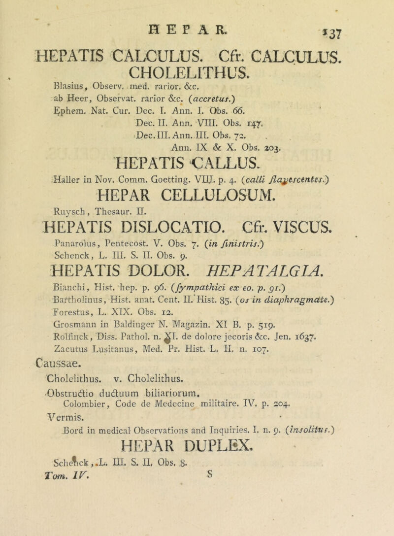 *37 HEPATIS CALCULUS. Cfr. CALCULUS. CH0LEL1THUS. Blasius, Observ. med. rarior. &c, ab Heer, Observat, rarior &c. (accretus.) Ephem. Nat. Cur. Dec. T. Ann. I. Obs. 66. Dec. II. Ann. VIII. Obs. 147. Dec. III. Ann. III. Obs, 72, Ann. IX &c X. Obs. 203. HEPATIS CALLUS. Haller in Nov. Comm. Goetting. VHJ. p. 4. (calli /Latescentes.) HEPAR CELLULOSUM. Ruysch, Thesaur. II. HEPATIS DISLOCATIO. Cfr. VISCUS. Panarolus, Pentecost. V. Obs. 7. (in fmistris.) Schenck, L. III. S. II. Obs. 9. HEPATIS DOLOR. HEPA TALGIA. Bianchi, Hist. hep. p. 96. (fympathici ex eo. p. gii) Bartholinus, Hist. airat. Cent. II. Hist. 85. (os in diaphragmate.) Forestus, L. XIX. Obs. 12. Grosmann in Baldinger N. Magazin. XI B. p. 519. Rolfinck, Diss. Pathol. n. ^1. de dolore jecoris &c. Jen. 1637. Zacutus Lusitanus, Med. Pr. Hist. L. II. 11. 107. Caussae. Cholelithus. v. Cholelithus. •Obstru&io ducluum biliariorum. Colombier, Code de Medecine militaire. IV. p. 204. Vermis. Bord in medical Observations and Inquiries. I. n. 9. (insolitus.) HEPAR DUPLEX. Sche^ick ,.L. HI. S. H, Obs. 8*