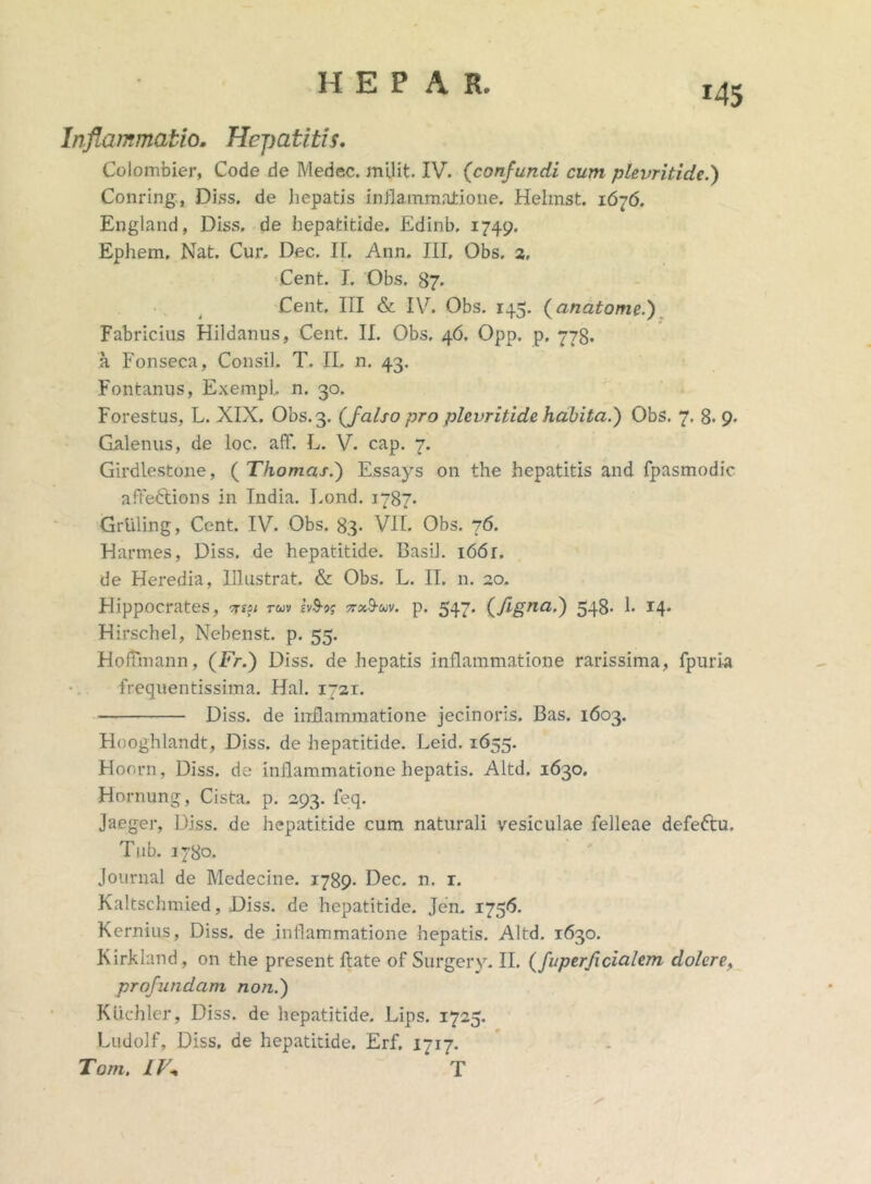 *45 Inflammatio. Hepatitis. Colombier, Code de Medec. milit. IV. (confundi cum plevritide.) Conring, Diss. de hepatis inflammatione. Hehnst. 1676. England, Diss. de hepatitide. Edinb. 1749. Ephem. Nat. Cur. Dec. II. Ann. III, Obs. 2, Cent. I. Obs. 87. Cent. III & IV. Obs. 145. (anatome.) Fabricius Hildanus, Cent. II. Obs. 46. Opp. p. 778. a Fonseca, Consil. T. II, n. 43. Fontanus, ExempL n. 30. Forestus, L. XIX. Obs. 3. (falso pro plevritide habita.') Obs. 7. 8. 9. Galenus, de loc. aff. L. V. cap. 7. Girdlestone, ( Thomas.) Essays on the hepatitis and fpasmodic afteftions in India. Lond. 1787. Grtiling, Cent. IV. Obs. 83- VII. Obs. 76. Harmes, Diss. de hepatitide. Basii. i66r. de Heredia, Illustrat. & Obs. L. II. n. 20. Hippocrates, tuv ivS-j; nx^-uv. p. 547* CflSna’^ 548* 1» 14* Hirschel, Nebenst. p. 55. HofTmann, (Fr.) Diss. de hepatis inflammatione rarissima, fpuria frequentissima. Hal. 1721. Diss. de inflammatione jecinoris. Bas. 1603. Hooghlandt, Diss. de hepatitide. Leid. 1655. Hoorn, Diss. de inflammatione hepatis. Altd. 1630. Hornung, Cista, p. 293. feq. Jaeger, Diss. de hepatitide cum naturali vesiculae felleae defeftu. Tub. 1780. Journal de Medecine. 1789- Dec. n. r. Kaltschmied, Diss. de hepatitide. Jen. 1756. Kernius, Diss. de inflammatione hepatis. Altd. 1630. Kirkland, on the present flate of Surgery. II. (fuperficialem dolere, profundam non.) Kiichler, Diss. de hepatitide. Lips. 1725. Ludolf, Diss. de hepatitide. Erf. 1717. Tom. IV* T