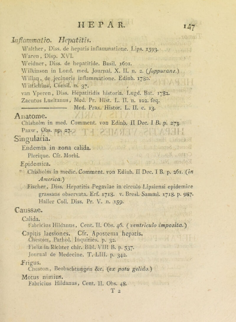 Inflammat io- Hepatitis. Walther, Diss. de hepatis inflammatione. Lips. 1593. Waren, Disp. XVI. Weidncr, Diss. de hepatitide. Basii, lfioi. Wilkinson in Lond. med. Journal. X. II. 11. 2. (Juppurcins.) VVillau, de jecinoris inflammatione. Edinb. 1780.' Wittichius, Consil. n. 37. , van Yperen, Diss. Hepatitidis historia. Lugd. Bat. 1782. Zaeutus Lusitanus, Med. Pr. Hist. L. II. 11. 122. feq. Med. Prax. Histor. L. II. c. 13. Anatome. Chisholm in med. Comment. von Edinb. II Dec. I B. p. 273. Paaw, Obs. ip. 27. J ’ r < , f ‘! t f k 8. 1 .r. Singularia. Endemia in zona calida. Plerique. Cfr. Morbi. Epidemica. ‘ ChLsholm in medie. Comment. von Edinb. II Dec. I B. p. 261. (in America.') Fischer, Diss. Hepatitis Pegaviae in circulo Lipsiensi epidemice grassans observata. Erf. 1718- v. Bresl. Sainml. 1718- p- 987^ Haller Coli. Diss. Pr. VT. n. .159. Caussae. Calida. Fabricius Hildanus, Cent. II. Obs. qd. ( ventriculo imposita.) Capitis laesiones. Cfr. Apostema hepatis. Cheston, Pathol. Inquiries. p. 32. Fieliz in Richter chir. Bibi. VIH B. p. 537. Journal de Medecine. T. LIII. p. 342. Erigus. Cheston., Beobachtungen &c. (ea’ potu gelido.) Motus nimius. Fabricius Hildanus, Cent. II. Obs. 48. T 2