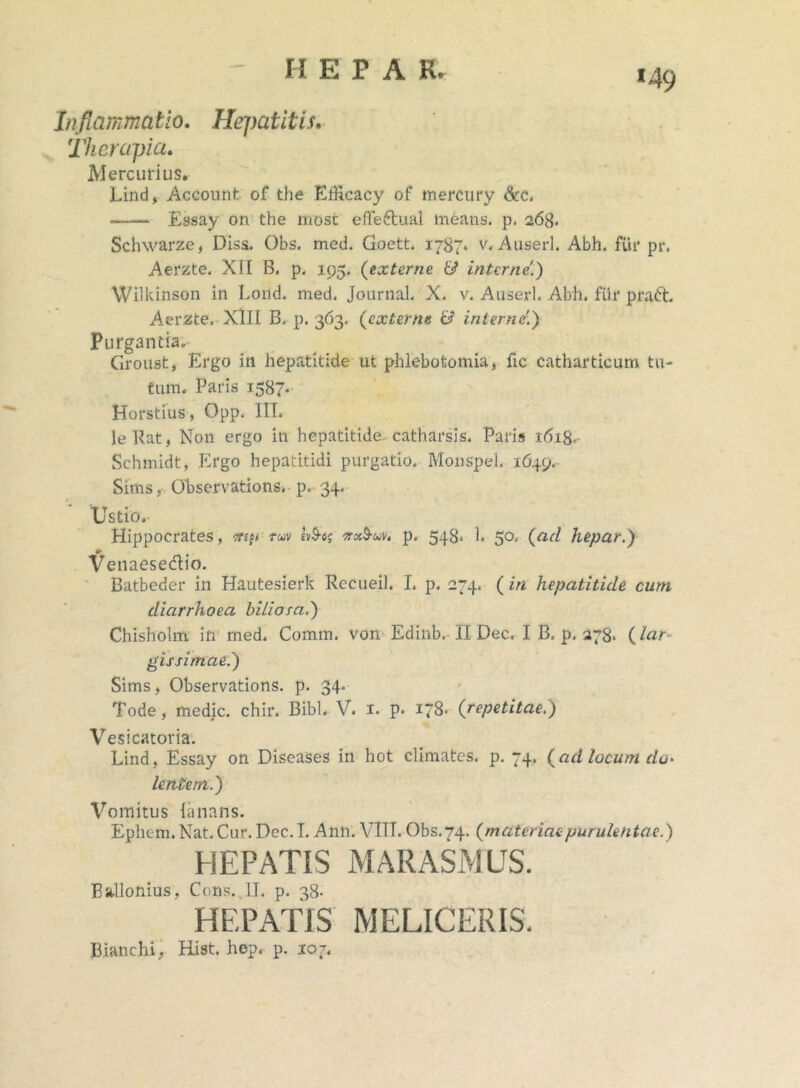 «49 Inflammatio. Hej>atitis. Therapia. Mercurius. Lind, Account of the Eiilcacy of mercury &c. Essay on the most effeftual means, p. 268. Schwarze, Diss. Obs. med. Goett. 1787* v. Auserl. Abh. fui* pr. Aerzte. XII B. p. 195. (eocterne & interne.) Wilkinson in Loild. med. Journal. X. v. Auserl. Abh. fur praft, Aerzte. XlII B. p. 363. (externe & internet) Purgantia, Groust, Ergo in hepatitide ut phlebotomia, fic catharticum tu- tum. Paris 1587. Horstius, Opp. III. leRat, Non ergo in hepatitide catharsis. Paris 1618. Schmidt, Ergo hepatitidi purgatio. Monspel. 1649, Sims, Observations. p. 34. Ustio. Hippocrates, ttip ruv Ubog nxbuv. p. 548. 1. 50. (ad hepar.) Venaesedio. Batbeder in Hautesierk Recueil. I. p. 274. ( in hepatitide cum diarrhoea biliora.) Chisholm in med. Comm. von Edinb. II Dec, I B, p. 278. (lar gissimae.) Sims, Observations. p. 34. Tode, medie, chir. Bibi. V. I. p. 178- ('repetitae.) Vesicatoria. Lind, Essay on Diseases in hot climates. p. 74. (ad locum do- lentem.) Vomitus lanans. Ephem.Nat. Cur. Dec. I. Ann. VIII. Obs.74. (materiaepurulentae.) HEPATIS MARASMUS. Ballonius, Cons. II. p. 38- HEPATIS MELICERIS. Bianchi, Hist. hep, p. 107.