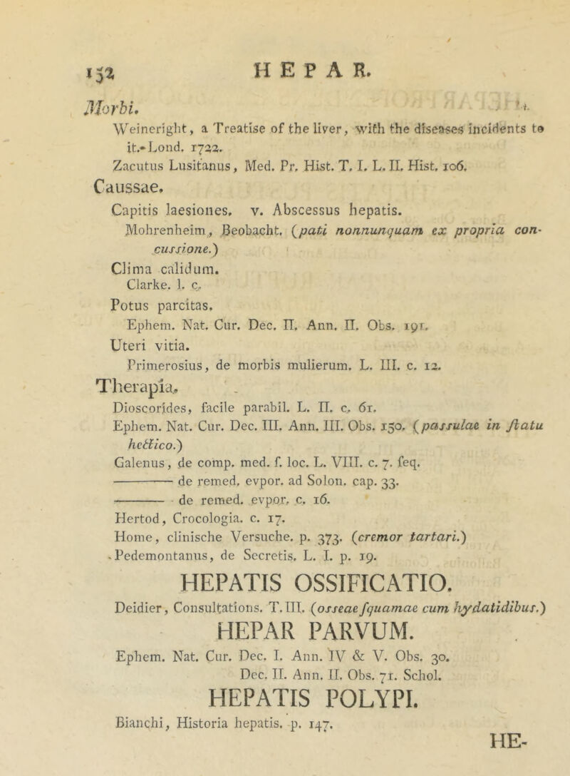 / »52 Morbi. > '*• Weineright, a Treatise of the liver, wiCh the diseases incidents te it.*Lond. 1722. Zacutus Lusitanus, Med. Pr, Hist. T. I. L. II. Hist. 106. Caussae. Capitis laesioiies, v. Abscessus hepatis. JVlohrenheim., Beobacht, (pati nonnuncjuam ex propria con- cussione.) Clima calidum. Clarke. 1. c„ Potus parcitas. Ephem. Nat. Cur. Dec. II. Ann. II. Obs. 19r. Uteri vitia. Primerosius, de morbis mulierum. L. III. c. 12. Therapia.. Dioscorides, facile parabil. L. II. c, 6r. Ephem. Nat. Cur. Dec. III. Ann. III. Obs. 150. (pctssulae in Jiatu hctiico.) Galenus, de comp. med. f. loc. L. VIII. c. 7. feq. • de remed, evpor. ad Solon, cap. 33. de remed. evpor.. c. 16. Hertod, Crocologia. c. 17. Home, clinische Versuche. p. 373. (cremor tartari.) - Pedemontanus, de Secretis. L. I. p. 19. HEPATIS OSSIFICATIO. Deidier, Consultations. T.III. (osseae fquamae cum hydatidibus.) HEPAR PARVUM. Ephem. Nat. Cur. Dec. I. Ann. IV & V. Obs. 30. Dec. II. Ann. II. Obs. 71. Schol. HEPATIS POLYPI. Bianchi, Historia hepatis, p. 147. HE-