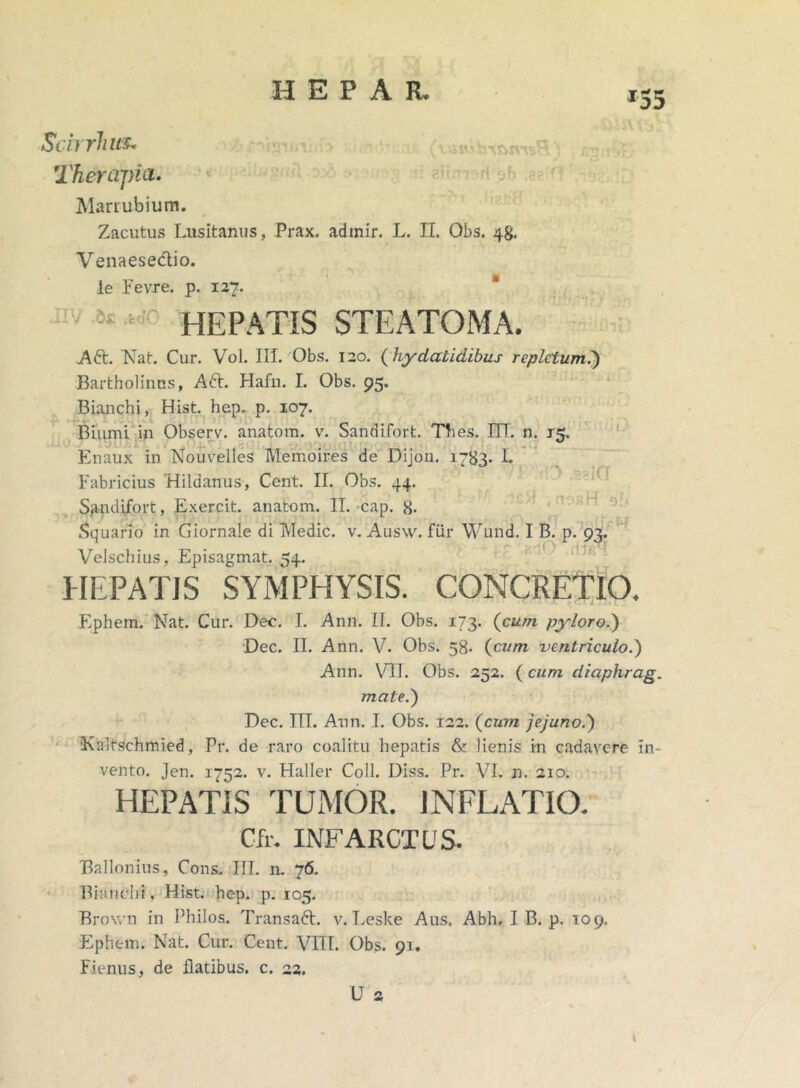 r55 Scirrhus. Therapia» Marrubium. Zacutus Lusitanus, Prax. admir. L. II. Obs. 48. Venaese&io. le Fevre. p. 127. 51 HEPATIS STEATOMA. Aft. Nat. Cur. Vol. III. Obs. 120. ( hydatidibus repletum?) Bartholinus, Att. Hafn. I. Obs. 95. ivimi in Observ. anatom. v. Sandifort. Thes. ITT. n. naux in Nouvelles Memoires de Dijon. 1783* L Bianchi, Hist. hep. p. 107. Biumi : E Fabricius Hildanus, Cent. II. Obs. 44. Sandifort, Exercit. anatom. II. cap. 8- Squario in Giornale di Medie, v. Ausw. fur Wund. I B. p. 93. Velschius, Episagmat. 54. HEPATIS SYMPHYSIS. CONCRETIO. .ggiCT Ephem. Nat. Cur. Dec. I. Ann. II. Obs. 173. (cum, pyloro?) Dec. II. Ann. V. Obs. 58. (cum ventriculo?) Ann. VII. Obs. 252. (cum diaphrag. mate?) Dec. ITT. Ann. T. Obs. 122. (cum jejuno?) 'Kaltschmied, Pr. de raro coalitu hepatis & lienis in cadavere In- vento. Jen. 1752. v. Haller Coli. Diss. Pr. VI. n. 210. HEPATIS TUMOR. INFLATIO. Cfr. INFARCTUS. Bnllonius, Cons. III. n. 76. Bianchi, Hist. hep. p. 105. Brown in Philos. Transaft. v. Leske Aus. Abh. I B. p. 109. Ephem. Nat. Cur. Cent. VITI. Obs. 91. Fienus, de flatibus, c. 22. U 2 t