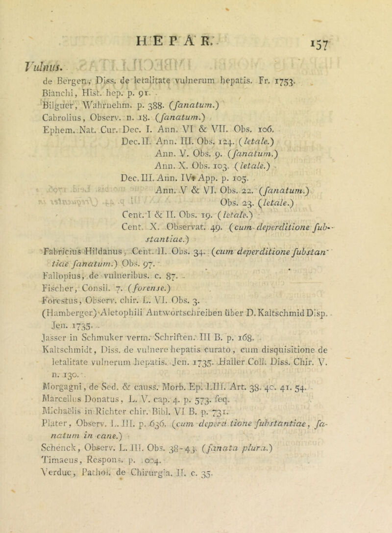 % *57 l ulmis. de Bergen, Diss. de letalitate vulnerum hepatis. Fr. 1753. Bianchi, Hist. hep. p. 9r~ Bilguer, Wahrnehm. p. 388- (/anatum.) Cabrolius, Observ. n. 18. (fanatum.) Ephem. Nat. Cur. Dec. I. Ann. VI & VII. Obs. 106. Dec.lL Ann. III. Obs. 124. (letale.) Ann. V. Obs. 9. (fanatum.) Ann. X. Obs. 103. (letale.) Dec, IlLAnn. IV? App. p. 105. Ann. V & VI. Obs. 22. (fanatum.) Obs. 23. (letale.) Cenc. I & II. Obs. 19. (letale.) Cent, X. Observat. 49. (cum cleperditione fub-- stantiae.) Fabricius iHildanus 3 Cent. II. Obs. 34.. (cum dcperditione fubstan' tiae fanatum.) Obs. 97. Fallopius, de vulneribus, c. 87. Fischer, Consii. 7. (forc/uc.) Forestus, Observ. chir. L. VI. Obs. 3. ( H amberger) 'A 1 e t op h i i i Antwortschreiben uber D.KaltschmidDisp. - .Jen. .1735, . Jasser in Schmuker verrn. Schriften. III B. p. 168. Kaltschmidt, Diss. de vulnere hepatis curato, cum disquisitione de letalitate vulnerum hepatis. Jen. 1735. JHaller Coli. Diss. Chir. V. n. 130. . Morgagni, de Sed. & causs. Morb. EpXLIII. Art. 38. 40. 41. 54. Marcellus Donatus, L. V. cap. 4. p. 573. feq. Michaelis in Richter chir. Bibi. VI B. p. 731. Flater, Observ. 1.. III. p. .636. (cum dcperd tione fubstantiae, fa- natum in cane.) Schenck, Observ. L. 111. Obs. 38-43. (fanata plura.) Timaeus, Respons. p. .024. Ver duc, Pathoi. de Chirurgia. IT. c. 35.