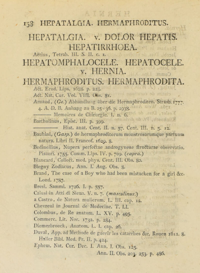 153 HEPATALGIA. HERMAPHRODITUS. HEPATALGIA. v. DOLOR HEPATIS. HEPAT1RRHOEA. Aedus, Tetrab. III. S. II. c. i. HEPATOMPHALOCELE. HEPATOCELE. y. HERNIA. '; JIERMAPHRODITUS.. HERMAPHRODITA. Aft. Erud. Lips. 1638- p- 228. Aft. Nat. Cur. Vol. VIII. Obs. gr* Arnaud, (Ge.) Abhandlung uber die Hermaphroditen. 'Strasb. 1777. 4. A. D.. B. Anhapg zu B. 25- 36. p. 2938. Memoires de Chirurgiei 1. n. 6. 'tfrf ■ilV ob .81 ab .fB ni)/! Bartholinus, Epist. 111. p. 399. Hist. anat. Cent. II. n. 57. Cent. IIT. n. 5. 12. Bauhini, (Gasp.) de hermaphroditorum monstrosorumque partuum natura. Libri II. Francof. 1629. 8. Bedinellius, Nupera perfe&ae androgyneae ftrufturae observatio. Pisauri. 1755. Cornm. Lips. IV. p. 709. {capra.') Blancard, Colled. med. phys. Cent. 111. Obs. 80. Blegny Zodiacus, Ann. I. Aug. Obs. 8- Brand, The case of a Boy who had been mistacken for a girl &c- Lond. 1787* Bresl. Samml. 1726. I. p. 557. Calusi in Atti di Siena. V. n. 7. (masculinus.) a Castro, de Natura mulierum. L. III. cap. 12. Clievreul in Journal de Medecine. T. LI. Colombus, de Re anatom. L. XV. p. 495. Commere. Lit. Nor. 1732. p. 284. Dietnerbrocck, Anatom. L. I. cap. 26. Duval, App. ad Methode de giierir les catarrhes &c. Rouen 1611. g. Haller Bibi. Med. Pr. II. p. 424. Ephem. Nat. Cur. Dec. I. Ann. T. Obs. 325.