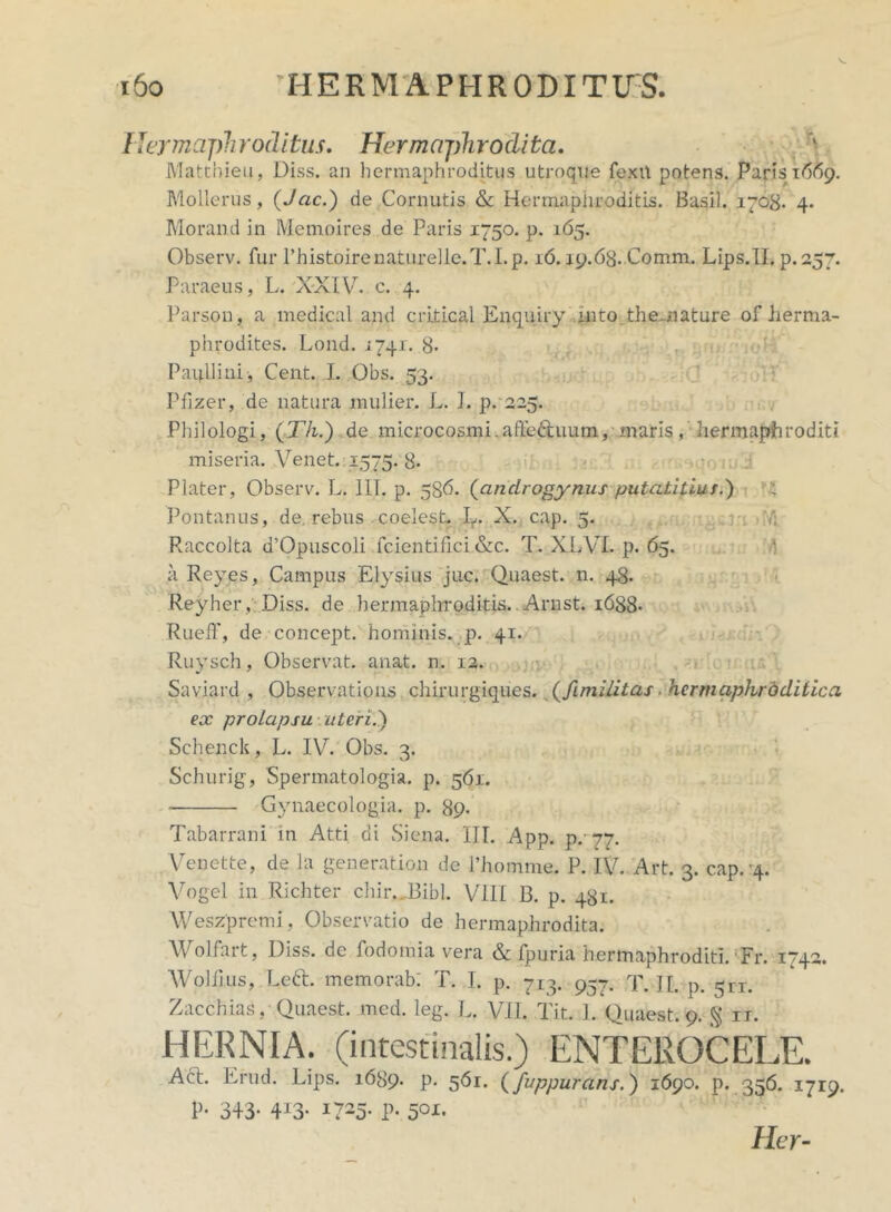 Hermaphroditus. Hermaphrodita. Matthieu, Diss. an hermaphroditus utroque fexit potens. Paris 1669. Mollerus, (Jac.) de Cornutis & Hermaphroditis. Basii. 1703. 4. Morand in Memoires de Paris 1750. p. 165. Observ. fur Phistoirenaturelle.T.I.p. 16. j9.68. C0mm. Lips.TI. p.257. Paraeus, L. XXIV. e. 4. Parson, a medical and criticai Enquiry mtothemature of herma- phrodites. Lond. 1741. 8» Paullini, Cent. I. Obs. 53. Pfizer, de natura mulier. L. I. p. 225. Philologi, (Th.) de microcosmi.afte&uum, maris hermaphroditi miseria. Venet. 1575. 8- Plater, Observ. L. 111. p. 586. (androgynus putatitius.) : Pontanus, de. rebus coelest. L. X. cap. 5. Raccolta d’Opuscoli fcientifici &c. T. XLVL p. 65. a Reyes, Campus Elysius juc. Quaest. n. 48. Reyher, Diss. de hermaphroditis. . Arnst. 1688* Rueff, de concept. hominis, p. 41. Ruysch, Observat, anat. n. 12. Saviard , Observations chirurgiques. (fimilitas, hermaphroditica ex prolapsu uteri.') Schenck, L. IV. Obs. 3. Schurig, Spermatologi». p. 561. Gynaecologia. p. 89. Tabarrani in Atti di Siena. III. App. p,- 77. Venette, de la generation de 1’homme. P. IV. Art. 3. cap. 4. Vogel in Richter chir.JBibL VIII B. p. 481. Weszpremi, Observatio de hermaphrodita. Wolfart, Diss. de fodo mia vera & fpuria hermaphroditi. Fr. 1742. Wolfius, Left. memorabi T. I. p. 713. 957. T. II. p. 511. Zacchias, Quaest. med. leg. L. VII. Tit. 1. Quaest. 9. § rr. HERNIA, (intestinalis.) ENTEROCELE. Act. Erud. Lips. 1689. p. 561. (fuppurans.) 1690. p. 356. 1719. V- 343- 4i3* P- 50x* Her-