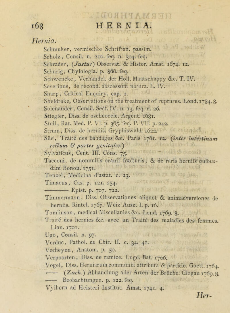 (1 fJ /II i r[ J £ J) 168 HERNI A. «# ' . 1 Hernia. Schmuker, vermischte Schrifteit. passim. Scholz, Consil. n. 210. feq. n. 304. feq. Schrader, (Justus) Observat. & Histor. Amst. 1674. 12. Schurig, Chylologia. p. %66. feq. Schwencke , Verhandel. der Holi. Maatschappy &c. T. IV. Severinus, de recond. abscessum natura. L. IV. Sliarp, Critical Enquiry. cap. r. Sheldrake, Observations on the treatment of ruptures. Lond.1784. 8. Solenander, Consil. Seft. IV. n. 13. feq. n. 26. Stiegler, Diss. de oscheocele. Argent. 1681. Stoll, Kat. Med. P. VI. p. 365. feq. P. VII. p. 242. Strum, Diss. de herniis. Grvphiswald. 1622. Sile, Traite des bandages &c. Paris 1761. 12. (inter intestinum retfurn & partes genitales.') Sylvaticus, Cent. III. Cons. 75. Tacconi, de nonnullis cranii fra&uris, & de raris herniis quibus- dam Bonon. 175T. Tenzcl, Medicina diastat. c. 23. Timaeus, Cas. p. 121. 254. Epist. p. 707. 722. Timmermann, Diss. Observationes aliquot & animadversiones de herniis. Rintel. 1767. Weiz Ausz. I. p. 16. Tomlinson, medical Miscellanies &c. Eond. 1769. 8- Traite des hernies &c. avec un Traite des maladies des femmes. Lion. 1701. Ugo, Consil. n. 97. Verduc, Pathol. de Chir. II. c. 34. 41. Verheyen, Anatom. p. 50. Verpoorten, Diss. de ramice. Lugd. Bat. 1706. Vogel, Diss. Herniarum communia attributa & partitio. Goett. 1764. ■ (Zach.) Abhandlung aller Arten der Briiche. Glogau 1769.8. Beobachtungen. p. 122. feq. Vylhorn ad Hcisteri Institut. AmsE 1741. 4. Hcr-