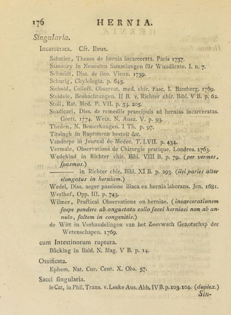 Singularia. Incarcerata. Cfr. Ileus. Sabatier, Theses de hernia incarcerata. Paris 1757. Samoury in Neuesfen Samrnlangen fur Wundarzte. I. n. 7. Schmidt, Dlss. de ileo. Vienn. 1759. Schurig, Chylologia. p. 645. Siebold, Colledt. Observat, med. chir. Fasc. I. Bamberg. 1769. Steidele, Beobachtungen. II B. v. Richter chir. Bibi. V B. p. 62. Stoll, Rat. Med. P. VII. p. 53. 205. Suadicari, Diss. de remediis praecipuis ad hernias incarceratas. Goett. 1774. Weiz. N. Ausz. V. p. 93. Theden, N. Bemerkungen. I Th. p. 97. Titsingh in Ruptuuren bestoit &c. Vandorpe in Journal de Medec. T. LVII. p. 434. Vermale, Observations de Chirurgie pratique. Londres. 1763. Wedekind in Richter chir. Bibi. VIII B. p. 79. (per vermes, fpcismos.') in Richter chir. Bibi. XI B. p. 293. (ilei paries alter elongatus in herniam.') Wedel, Diss. aeger passione iliaca ex hernia laborans. Jen. i68r. Werlhof, Opp. III. p. 743. Wilmer, Praftical Observations on herniae, (incarcerationcm, faepe pendere ah angustato collo Jacci herniosi non ab an* nulo, faltem in congenitis.) de Witt in Verhandelingen van het Zeevwsch Genotschap der Wetenschapen. 1769. cum Intestinorum ruptura. Bucking in Bald. N. Mag. V B. p. 14. Ossificata. Ephem. Nat. Cur. Cent. X. Obs. 57. Sacci lingularia. le Cat, in Phil. Trans, v. Leske Aus. Abh. IV B. p. 103.104. (duplex.) Sin-