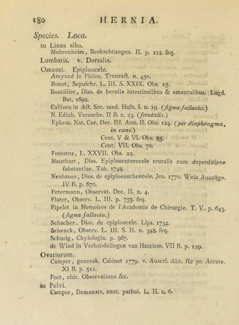 Species. Loca. \* in Linea alba. Mohrenheim, Beobachtungen. II. p. 112. feq. Lumbaris, v. Dorsalis. Omenti. Epiploocele. Amyand in Philos. Transaft. n. 450. Bonet, Sepulchr. L. III. S. XXIX. Obs. 15. Boutillier, Diss. de herniis intestinalibus & omentalibus. Lugd. Bat. 1692. Callisen in Att. Soc. med. Hafn. I. n. 19. {figna fallacia.) N. Edinb. Versuche. II B. n. 23. (fcrotalis.) Ephem. Nat. Cur. Dec. III. Ann. II. Obs. 124. (per diaphragma, in cane.) Cent. V & VI. Obs. 85. Cent. VII. Obs. 70. Forestus, L. XXVII. Obs. 22. Mauchart, Diss. Epiplooenterocele cruralis cum deperditione fubstantiae. Tub. 1748. Neubauer, Diss. de epiploooscheocele. Jen. 1770. Weiz Auszuge. IV B. 'p. 670. Petermann, Observat. Dec. II. n. 4. Plater, Observ. L. III. p. 755. feq. • Pipelet in Memoires de 1’Academie de Chirurgie. T. V. p. 643. ( figna fallacia.) Schacher, Diss. de epiploocele. Lips. 1734. Schenck, Observ. L. III. S. II. n. 348. feq. Schurig, Chylologia. p. 8^7- de Wind in Verhandelingen van Haarlem. VII B. p. 129. Ovariorum. Camper, geneesk. Cabinet 1779. v. Auserl. Abh. fur pr. Aerzte. XI B. p. 511. Pott f chir. Observations &c. in Pelvi. Camper > Demonstr, anat, pathol. L» II. c* 6>