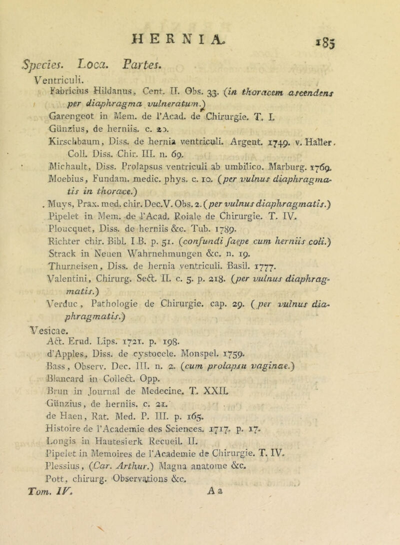 Species. Loca. Partes. Ventriculi. Fabricius Hildanus, Cent. IT. Gbs. 33. (in thoracem ascendens per diaphragma vulneratum/) Garengeot in Mem. de FAcad. de Chirurgie. T. I. Giinzius, de herniis, c. zx Kirschbaum, Diss. de hernia ventriculi. Argent. 1749. v. HaTler. Coli. Diss. Chir. III. n. 69. JVlichault, Diss. Prolapsus ventriculi ab umbilico. Marburg. 1769. Moebius, Fundam, medie, phys. c. ro. (per vulnus diaphragma- tis in thorace.') . Muys, Prax. med. chir. Dec.V. Obs. 2. (per vulnus diaphragmatis.) Pipelet in Mem. de l’Acad. Roiale de Chirurgie. T. IV. Ploucquet, Diss. de herniis &c. Tub. 1789- Richter chir. Bibi. I B. p. 51. (confundi fa?pe cum herniis coli.) Strack in Neuen Wahrnehmungen &c. n. 19. Thurneisen, Diss. de liernia ventriculi. Basii. 1777. Valentini, Chirurg. Seft. II. c. 5. p. 218. (per vulnus diaphrag- matis.) Verduc , Pathologie de Chirurgie. cap. 29. (per vulnus dia- phragmatis.) Vesicae. Aft. Erud. Lips. 1721. p. 198. d'Apples, Diss. de cystocele. Monspel. 1759. Bass, Observ. Dec. III. n. 2. (cum prolapsu vaginae.) Blancard in Colleft. Opp. Brun in Journal de Medccine. T.. XXIL Giinzius, de herniis, c. 21. de Haen, Rat. Med. P. III. p. 165. Histoire de 1’Academie des Sciences. 1717. p. 17- Longis in Hautesierk RecueiL II. Pipelet in Memoires de 1'Academie de Chirurgie. T. IV. Plessius, (Car. Arthur.) Magna anatorae &c. Pott, chirurg. Observations &c. Tom. IV. A a x