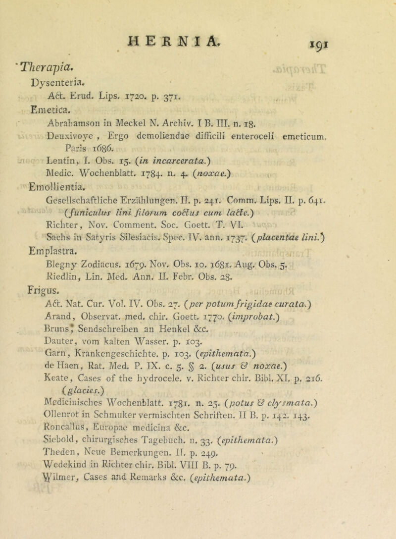 191 * Therapia. Dysenteria. Ad:. Erud. Lips. 1720. p. 371. Emetica. Abrahamson in Meckel N. Archiv. I B. ITT. n. ig. Deuxivoye , Ergo demoliendae difficili enteroceli emeticum. Paris 1636. Lentin, I. Obs. 15. (in incarcerata.) Medie. Wochenblatt. 1784* n. 4. (noxae.) Emollientia. Gesellschaftliche Erzahlungen. IT. p. 241. Comm. Lips. II. p. 641. (juniculus lini filorum cobius cum lalle.) Richter, Nov. Comment. Soc. Goett. T. VI. Sachs in Satyris Silesiacis. Spec. IV7. ann. 1737. (placentae lini.') Emplastra. Blegny Zodiacus. 1679. Nov. Obs. 10. 1681. Aug. Obs. 5. Riedlin, Lin. Med. Ann. II. Febr. Obs. 28. Frigus. Ad:. Nat. Cur. Vol. IV. Obs. 27. (per potum frigidae curata.) Arand, Observat, med. chir. Goett. 1770. (improbat.) Bruns* Sendschreiben an Henkel &c. Dauter, vom kalten Wasser. p. 103. Garn, Krankengeschichte. p. 103. (epithemata.) de Haen, Rat. Med. P. IX. c. 5. § 2. (usus & noxae.) Keate, Cases of the hydrocele, v. Richter chir. Bibi. XI. p. 216. (glacies.) Medicinisches Wochenblatt. 1781. n. 25. (potus & clysmata.) Ollenrot in Schmuker vermischten Schriften. II 13. p. 142. 143. Roncallus, Europae medicina &c. Siebold, chirurgisches Tagebuch. n. 33. (epithemata.) Theden, Neue Bemerkungen. IT. p. 249. Wedekind in Richter chir. Bibi. VIII B. p. 79. 'Wilmer, Cases and Remarks &c. (epithemata.)