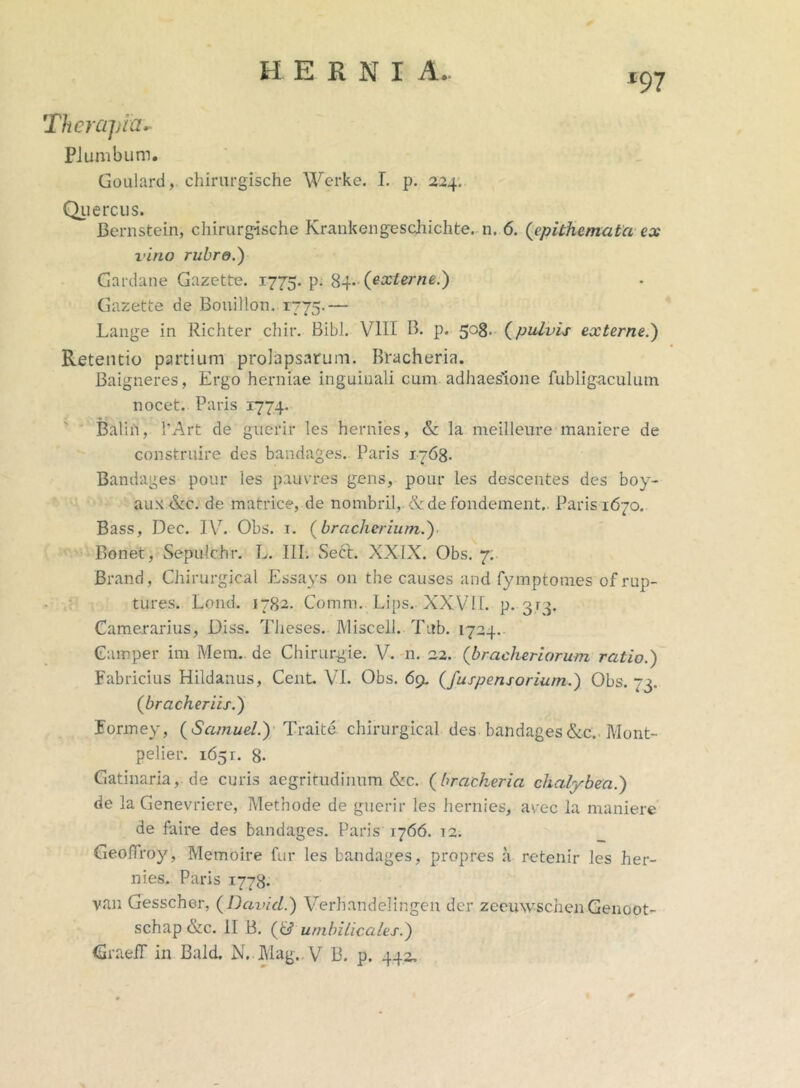 EERNI A. 197 Therapia.. Plumbum. Goulard, chirurgische Werke. I. p. 224. Quercus. Bernstcin, chirurg-ische Krankengeschichte. n. 6. (epithemata ex vino rubro.) Gardane Gazette. 1775. P- 84«(externe.) Gazette de Bouillon. 1775.— Lange in Richter chir. Bibi. VIII B. p. 508. (pulvis externe.) Retentio partium prolapsarum. Bracheria. Baigneres, Ergo herniae inguinali cum adhaes'ione fubligaculum nocet. Paris 1774. Balifi, 1’A‘rt de guerir Ies hernies, & la meilleure maniere de construire des bandages. Paris 1763. Bandages pour les pauvres gens, pour les descentes des boy- aux &c. de matrice, de nombril, <Vde fondement.. Paris 1670. Bass, Dec. IV. Obs. 1. (bracherium.) Bonet, Sepulchr. L. III. Seft. XXIX. Obs. 7. Brand, Chirurgical Essays 011 the causes and fymptomes ofrup- tures. Lond. 1782. Comm. Lips.. XXVII. p. gry Camerarius, Diss. Theses. Miscell. Tub. 1724. Camper im Mem. de Chirurgie. V. n. 22. (bracheriorum ratio.) Fabricius Hildanus, Cent. VI. Obs. 69. (fuspensoriurn.) Obs. 73. (bracheriis.) Formey, (Samuel.) Traite chirurgical des bandages&c. Mont- pelier. 1651. 8- Gatinaria, de curis aegritudinum &c. (brackeria chalybea.) de la Genevriere, Methode de guerir les hernies, arec la maniere de faire des bandages. Paris 1766. 12. GeolTroy, Memoire fur les bandages, propres a retenir les her- nies. Paris 1778. van Gesschor, (David.) Verhandelingc-n der zeeuwschen Genoot- schap &c. II B. (<di umbilicales.) GraeiT in Bald. N.Mag„V B. p. 442,