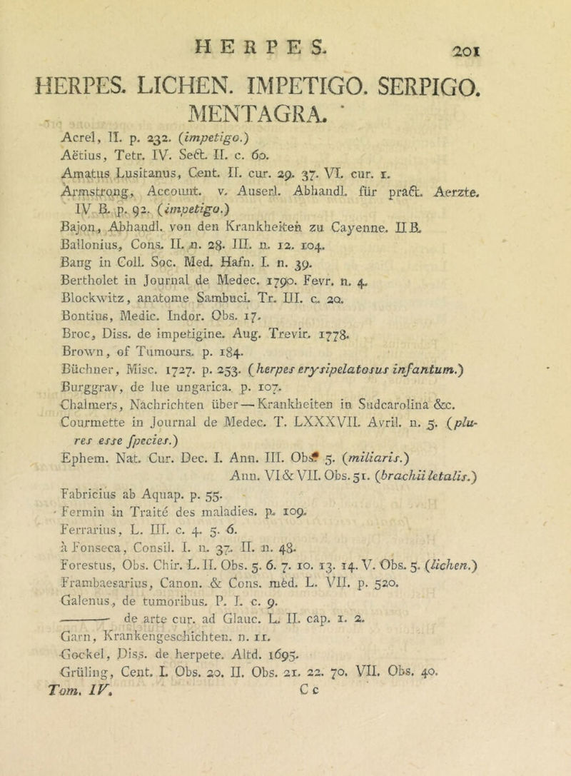 i HERPES. LICHEN. IMPETIGO. SERPIGO. MENTAGRA. ' Aerei, II. p. 232. {impetigo.) Aetius, Tetr. IV. Sett. II. c. 60. Amatus Lusitanus, Cent. II. cur. 29, 37. VI. cur. r. Armstrong, Account, v. Auserl. AbhandL fur praft. Aerzte. IV B. p. 92. {impetigo.) Bajon, Abhandl. von den Krankhekeh zu Cayenne. II B. Ballonius, Cons. II. n. 28- III. n. 12. 104. Bang in Goll. Soc. Med. Hafn. I. n. 39. Bertholet in Journal de Medec. 1790. Fevrr. n. 4. Blockwitz, anatome SambucL Tr. III. cu 2Q. Bontius, Medie. Indor. Obs. 17. Broc, Diss. de impetigine. Aug. Trevir. 1778. Brown, of Tumours.. p. 184. Biichner, Misc. 1727. p. 253. {herpes erysipelata sus infantum.) Burggrav, de lue ungarica. p. 107. Chalmers, Nachrichten iiber — Kranklieiten in Sudcarolina &c. Courmette in Journal de Medec. T. LXXXVII. Avril. n. 5. {plu- res esse fpecies.) Ephem. Nat. Cur. Dec. I. Ann. III. Obsf 5. {miliaris.) Ann. VI & VII. Obs. 5 r. {brachii letalis.) Fabricius ab Aquap. p. 55. - Fermin in Traite des maladies. p- 109. Ferrarius, L. III. c. 4. 5. 6. h Fonseca, Consil. I. n, 37. II. n. 48- Forestus, Obs. Chir. L. II. Obs. 5. 6. 7. ro. 13. 14. V. Obs. 5. {lichen.) Frambaesarius, Canon. & Cons. rubd. L. VII. p. 520. Galenus, de tumoribus. P. I. c. 9. de arte cur. ad Glauc. L. II. cap. 1. 2. Garn, KrankengescMchten. n. ix. Gockel, JJiss. de herpete. Altd. 1695. Gruling, Cent. I. Obs. 20. H. Obs. 21. 22. 70. VII. Obs. 40. Tam. IV, C c