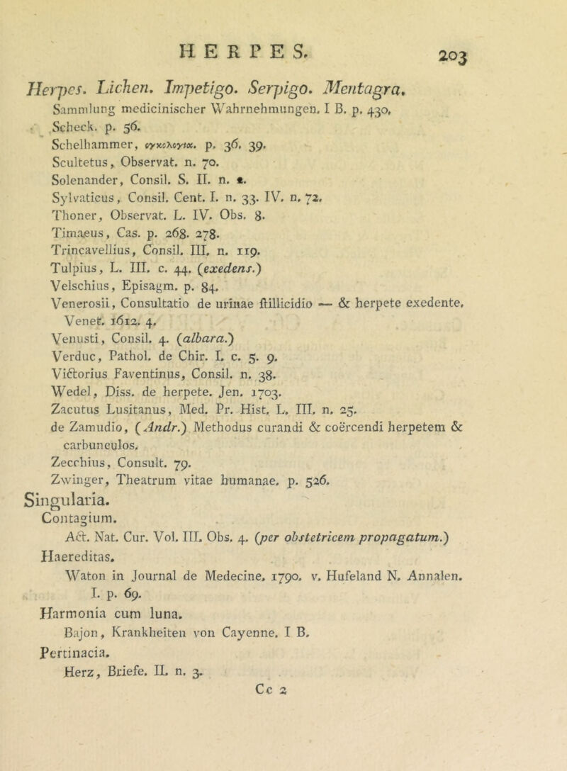 Herpes. Lichen. Impetigo. Serpigo. Mentagra, Sammlung mcdlcinischer Wahrnehmungen. I B. p. 430, Scheck. p. 56. •m Schelhammer, iyacxoyix. p, 36. 39. Scultetus, Observat, n. 70. Solenander, Consil. S. II. n. *. Sylvaticus, Consil. Cent. I. n. 33. IV. n. 72, Thoner, Observat. L. IV. Obs. 8- Timaeus, Cas. p. 268. 278. Trincavellius, Consil. III. n. 119. Tulpius, L. III. c. 44. (exedens.) Velschius, Episagm. p. 84. Venerosii, Consultatio de urinae ftillicidio — & herpete exedente, Venet. 1612. 4. Venusti, Consil. 4. (albara.) Verduc, Pathol. de Chir. I. c. 5. 9. Vittorius Faventinus, Consil. n. 38. Wedel, Diss. de herpete. Jen. 1703. Zacutus Lusitanus, Med. Pr. Hist. L. III. n. 25. de Zamudio, (Andr.) Methodus curandi & coercendi herpetem & carbunculos. Zecchius, Consuit. 79. Zwinger, Theatrum vitae humanae, p. 526. Singularia. Contagium. AcL Nat. Cur. Vol. III. Obs. 4. (per obstetricem propagatum.) Haereditas. Waton in Journal de Medecine, 1790. v. Hufeland N. Annalen. I. p. 69. Harmonia cum luna. Bajon, Krankheiten von Cayenne. I B. Pertinacia. Herz, Briefe. II. n. 3. Cc 3