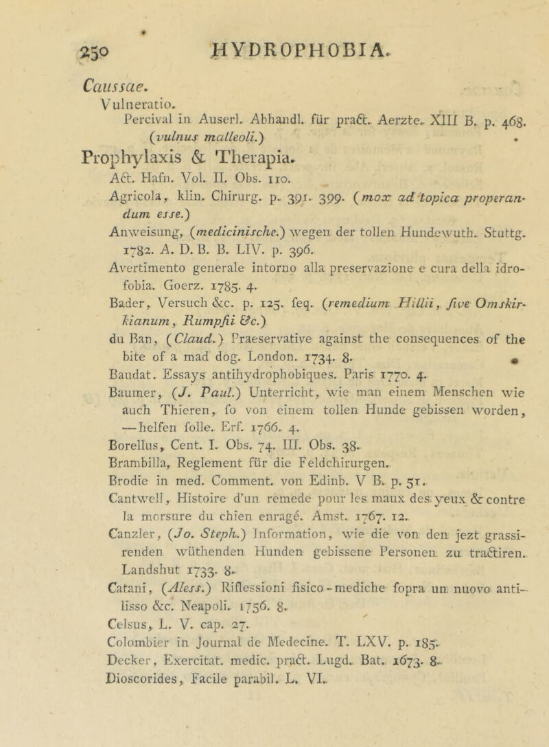 V Caussae. Vulneratio. Percival in Auserl. Abhandl. fur praCt. Aerzte. XIII B. p. 468. (vulnus malleoli.) • Prophylaxis & Therapia. Aft. Hafn. Vol. II. Obs. 110. Agricola, klin. Chirurg. p. 391. 399* (mox ad topica properan- dum esse.') Anweisung, (medicinische.) wegen der tollen Hundewuth. Stuttg. 1782. A. D. B. B. LIV. p. 396. Avertimento generale intorno alia preservazione e cura della idro- fobia. Goerz. 1785- 4- Bader, Versuch &c. p. 125. feq.. ('remedium Hillii, five, Omskir- kianum, Rumpfii &c.) du Ban, ( Claud.) Praeservative against the consequences of the bite of a mad dog. London. 1734. 8- • Baudat. Essays antihydrophobiques. Paris 1770. 4. Baumer, (J. Paul.) Unterricht, wie man einem Menschen wie auch Thieren, fo von einem tollen Hunde gebissen worden, — helfen folle. Erf. 1766. 4. Borellus, Cent. I.. Obs. 74. III. Obs. 38. Brambilla, Reglement fiir die Feldchirurgen. Brodie in med. Comment. von Edinb. V B. p. 51. Cantwell, Histoire d'un remede pour les maux des;yeux & contre la morsure du chfen enrage. Amst. 1767. 12.. Canzler, (Jo. Stepli.) Information, wie die von den jezt grassi- renden wiithenden Hunden gebissene Personen. zu traftiren. Landshut 1733. 8> Catam, (Aless.) Riflessioni fisico-mediche fopra un nuovo anti- lisso &c. Neapoli. 1756. 8. Celsus, L. V. cap. 27. Colombier in Journal de Medecine. T. LXV. p. 1S5. Decker, Exercitat, medie, praft. Lugd. Bat. 1(173. 8-