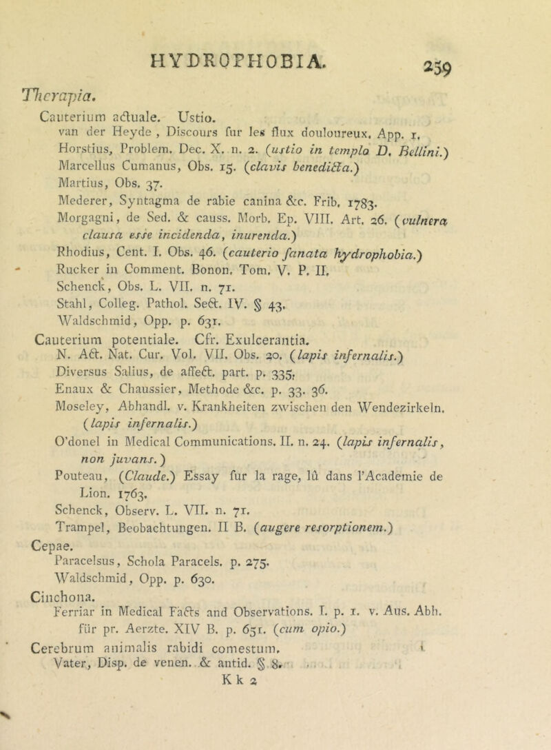 Therapia, Cauterium a&uale. Ustio. van der Heyde , Discours fur Ies flux douloureux. App. r, Horstius, Problem, Dec. X. n. 2. (ustio in templo B, Bellini.) Marcellus Cumanus, Obs. 15. (clavis benedibla.) Martius, Obs. 37. Mederer, Syntagma de rabie canina &c. Frib. 1783. Morgagni, de Sed. & causs. Morb. Ep. VIII. Art. 26. {vulnera clausa esse incidenda, inurenda.) Rhodius, Cent. I. Obs. 46. {cauterio fanata hydrophobia.) Rucker in Comment. Bonon, Tom, V. P. II, % Schenck, Obs. L. VII, n. 71. Stahl, Colleg. Pathol. Se6t. IV. § 43. Waldschmid, Opp. p. 631. Cauterium potentiale. Cfr. Exulcerantia. N. A£t. Nat. Cur. Vol. VII. Obs. 20. {lapis infernalis.) Diversus Salius, de affeft, part. p. 335. Enaux & Chaussier, Methode &c. p. 33. 36. Moseley, Abhandl. v. Krankheiten zwischen den Wendezirkeln. {lapis infernalis.') 0’donel in Medical Communications. II. n. 24. (lapis infernalis, non juvans.) Pouteau, (Claude.) Essay fur la rage, lu dans 1’Academie de Lion. 1763. Schenck, Observ. L. VII. n. 7r. Trampel, Beobachtungen. II B. (augere resorptionem.) Cepae. Paracelsus, Schola Paracels. p. 275. Waldschmid, Opp. p. 630. Cinchona. Ferriar in Medical Fa6Is and Observations. T. p. 1. v. Aus. Abh. fiir pr. Aerzte. XIV B. p. 651. (cum opio.) Cerebrum animalis rabidi comestum, ' Vater, Disp. de venen. & antid. ■§ 8. Kk 2