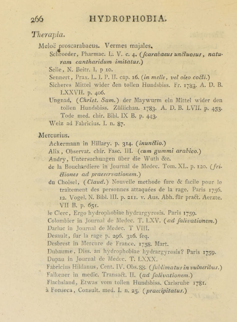 Therapia. Meloe^roscarabaeus. Vermes majales» Schroeder, Pharmac. L. V. c. 4. (fcarabaeus unduosus, natu- ram cantharidum imitatus.) Selle, N. Beitr. I. p 10. Sennert, Prax. L. I. P. II. cap. 16. (in meile, vel oleo cobii.) Sicheres Mittel wider den tollen Hundsbiss. Fr. 1783* A. D. B. LXXVII. p. 406. Ungnad, (Christ. Scim.) der Maywurm ein Mittel wider den tollen Hundsbiss. Ziillichau. 1783. A. D. B. LVII. p. 453. Tode med. chir. Bibi. IX B. p. 443. Weiz ad Fabricius. I. n. 87* Mercurius. Ackermann in Hillary. p. 314. (inunttio.) Alix, Observat, chir. Fasc. III. (cum gummi arabico.) Andry, Untersuchungen uber die Wuth &c. de la Bouchardiere in Journal de Medec. Tom. XL. p. 120. (fri- tiiones ad. praesewationem.) du Choisel, (Claud.) Nouvelle methode fure & facile pour le traitement des personnes attaquees de la rage. Paris 1756. 12. Vogel. N. Bibi. III. p. 211. v. Aus. Abh. fur praft. Aerzte. VII B. p. 65 r. le Clere, Ergo hydrophobiae hvdrargyrosis. Paris 1759. Colombier in Journal de Medec. T. LXV. (ad falivatiunem.) Darluc in Journal de Medec. T VIIT. Desault, fur la rage p. 296. 316. feq. Desbrest in Mercure de France. 1758. Mart. Dubaume, Diss. an hydrophobiae hydrargyrosis? Paris 1759. Dupau in Journal de Medec. T. LXXX. * Fabricius Hildanus , Cent. IV. Obs.88. (fublimatus in vulneribus.) Falkener in medie. Transaft. II. (ad falivationem.) Flachsland, Etwas vom tollen Hundsbiss. Carlsruhe 1781. a tonseca, Consuit, med. I. n. 25. (praecipitatus.)