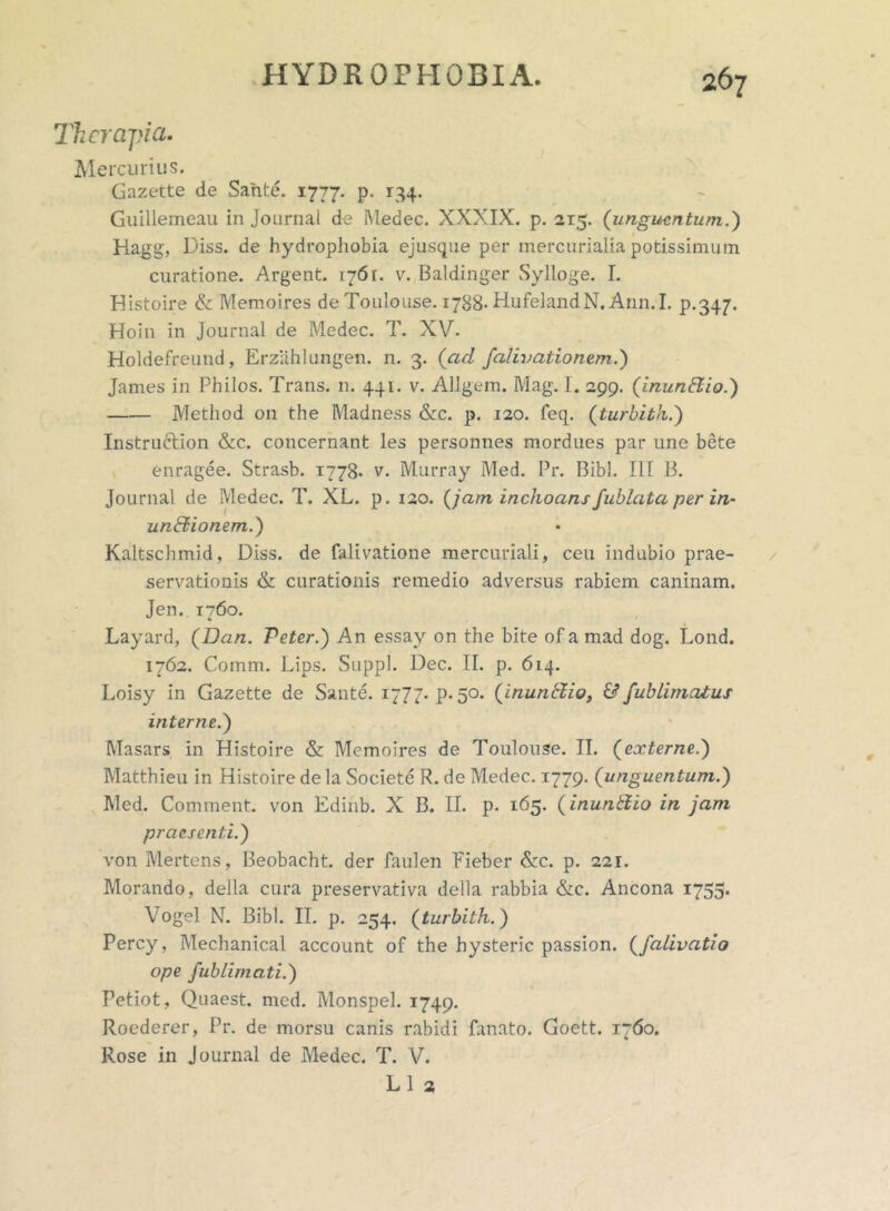 Therapia. Mercurius. Gazette de Sante. 1777. p. 134. Guillemeau in Journal de Medec. XXXIX. p. 2x5. (unguentum.) Hagg, Diss. de hydrophobia ejusque per mercurialia potissimum curatione. Argent. 1761. v. Baldinger Sylloge. I. Histoire & Memoires deTouIouse. 1788- HufelandN. Ann.I. p.347. Hoin in Journal de Medec. T. XV. Holdefreund, Erzahlungen. n. 3. (ad falivationem.) James in Philos. Trans, n. 441. v. Allgem. Mag. I. 299. ('inunEiio.) Method on the Madness &c. p. 120. feq. (turbith.) Instruclion &c. concernant les personnes mordues par une bete enragee. Strasb. 1778. v. Murray Med. Pr. Bibi. 111 B. Journal de Medec. T. XL. p. 120. (jam inchoans fublata per in- unctionem.) Kaltschmid, Diss. de falivatione mercuriali, ceu indubio prae- servationis & curationis remedio adversus rabiem caninam. Jen. 1760. Layard, (Dan. Peter.j An essay on the bite of a mad dog. Lond. 1762. Comm. Lips. Suppi. Dec. II. p. 614. Loisy in Gazette de Sante. 1777. P- 50. (inunffio, & fublimatus interne.j Masars in Histoire & Memoires de Toulouse. II. (externe.j Matthieu in Histoire de la Societe R. de Medec. 1779. (unguentum.) Med. Comment. von Edinb. X B. II. p. 165. (inunttio in jam praesenti.) von Mertens, Beobacht. der faulen Fieber &c. p. 221. Morando, delia cura preservativa della rabbia &c. Ancona 1755* Vogel N. Bibi. II. p. 254. (turbith.) Percy, Mechanical account of the hysteric passion. (falivatio ope fublimati.) Petiot, Quaest. med. Monspel. 1749. Roederer, Pr. de morsu canis rabidi fanato. Goett. 1760. Rose in Journal de Medec. T. V. L 1 2