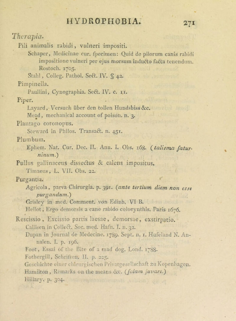 Therapia. Pili animalis rabidi, vulneri impositi. Schaper, Medicinae cur. fpecitnen: Quid de pilorum canis rabidi impositione vulneri per ejus morsum indufto fafta tenendum. Rostoch. 1705. Stahl, Colleg. Pathol. Seft. IV. § 42. Pimpinella. Paullini, Cynographia. Sed. IV. c. ir. Piper. Layard, Versuch iiber den tollen Hundsbiss&c. Mead, mechanical account of poison. n. 3. Plantago coronopus. Steward in Philos. Transaft. n. 451. Plumbum. Ephem. Nat. Cur. Dec. II. Ann. I. Obs. 168. (talisma fatur- ninum.j Pullus gallinaceus riissedus & calens impositus. Timaeus, L. VII. Obs. 22. Purgantia. Agricola, parva Chirurgia, p. 391. (ante tertium diem non esse purgandum.) Grisley in med. Comment. von Edinb. VI B. Flellot, Ergo demorsis a cane rabido colocynthis. Paris 1676. 4 Rescissio, Excissio partis laesae, demorsae, exstirpatio. CalJLsen in Colleeh Soc. med. Hafn. I. n. 32. Dupan in Journal de Medecine. 1789- Sept. n. 1. Hufeland N. A11- nalen. I. p. 196. Foot, Essai of the Bite of a mad dog. Lond. 1788- Fothergill, Schriften. II. p. 225. Geschichte einer chirurgischen Privatgesellschaft zu Kopenhagcn. Hamilton, Remarks on the means bcc. (fetam juvare.) Hillary. p. 304.