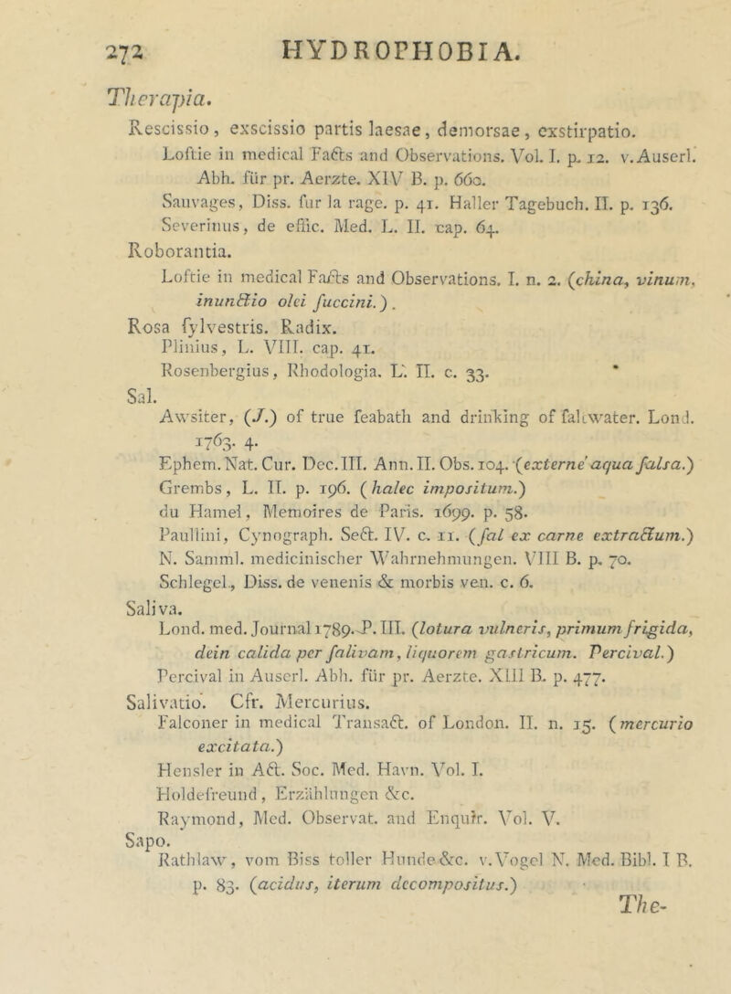 Therapia. Rescissio, exscissio partis laesae, demorsae, exstirpatio. Loftie in medical Fatts and Observations. Vol. I. p. 12. v.Auscrl. Abh. fur pr. Aerzte. XIV 13. p. 660. Sauvages, Diss. fur la rage. p. 41. Haller Tagebuch. II. p. 136. Severinus, de e Hic. Med. L. II. cap. 64. Roborantia. Loftie in medical Fajfts and Observations. I. n. 2. (china, vinum, inunStio olei fuccini.) . Rosa fylvestris. Radix. Plinius, L. VIII. cap. 41. Rosenbergius, Rhodologia. L'. II. c.. 33. Sal. Awsiter, (J.) of true feabath and drinklng of falcwater. Lond. 1763. 4. Ephem.Nat. Cur. Dec.III. Ann.II. Obs. 104. (externe aqua falsa.) Grembs, L. II. p. 196. ( halec impositum.) du Hamel, Memoires de Paris. 1699. p. 58. Paullini, Cynograph. Sedi. IV. c. 11. (fal ex carne extraffum.) N. Samml. medicinischer Wahrnehmungen. VIII B. p. 70. Schlegel., Diss. de venenis & morbis ven. c. 6. Saliva. Lond. med. Journal 1789.-P. III. (lotura vulneris, primum frigida, dein calida per falivam, liquor em gastricum. Percival.) Percival in Auserl. Abh. fur pr. Aerzte. XIII B. p. 477. Salivatio. Cfr. Mercurius. Falconer in medical Transadt. of London. II. n. 15. (mercurio excitata.) Plensler in Adi. Soc. Med. Havn. Vol. I. Holdefreund, Erzahlungen &c. Raymond, Med. Observat, and Enqu?r. Vol. V. Sapo. Ratblaw, vom Biss toller Hunde&c. v.Vogel N. Med. Bibi. I B. p. 83* (acidus, iterum decompositus.) The-