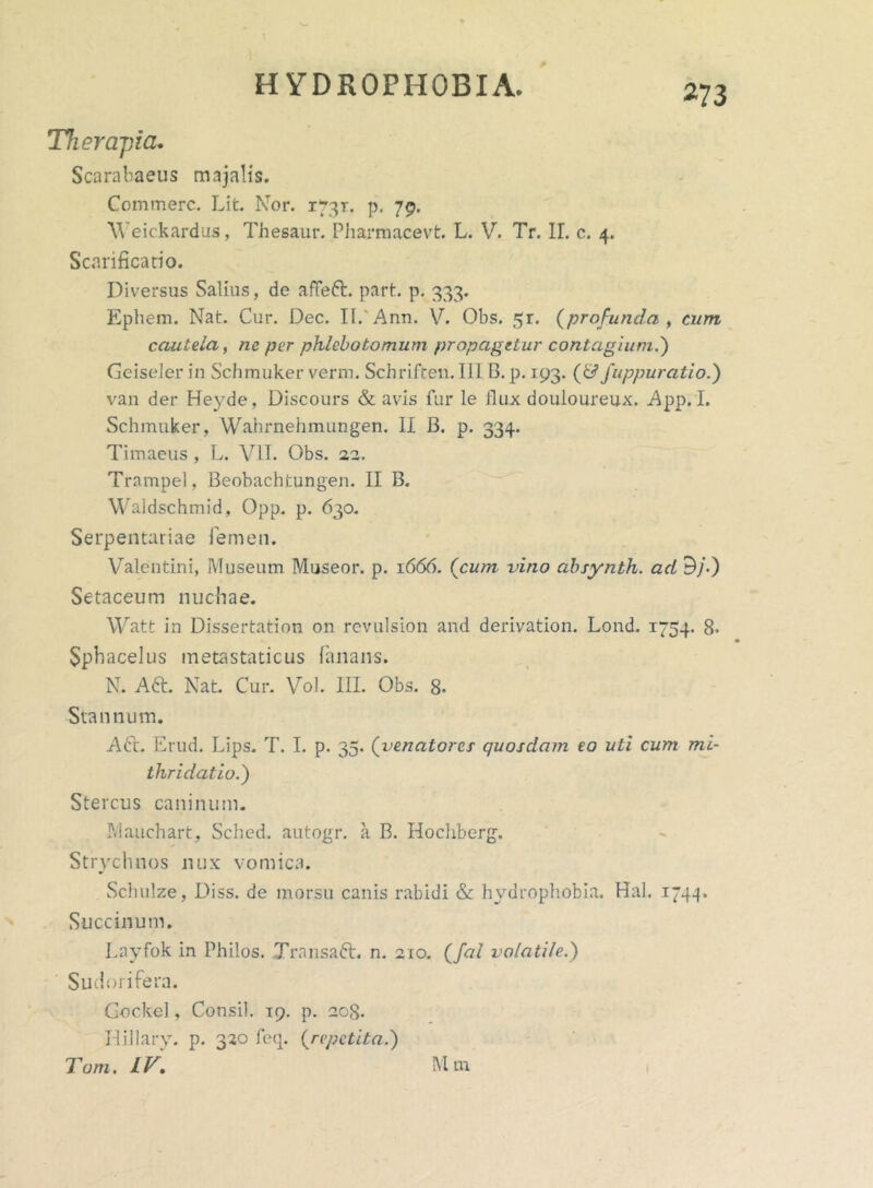 m Therapia. Scarabaeus majalis. Commere. Lit. Nor. 1731. p. 79. Weickardus, Thesaur. Pharmacevt. L. V. Tr. II. e. 4. Scarificatio. Diversus Salius, de affeft. part. p. 333. Ephem. Nat. Cur. Dec. II.'Anu. V. Obs. 5r. (profunda , cum cautela, nc per phlebotomum propagetur contagium.') Geiseler in Schmuker verm. Schriften. IIIB. p. 193. (& fuppuratio.) van der Heyde, Discours & avis fur le Jlux douioureux. App. I. Schmuker, Wahrnehmungen. II B. p. 334. Timaeus , L. VII. Obs. 22. Trampel, Beobachtungen. II B. Waidschmid, Opp. p. 630. Serpentariae femen. Valentini, Museum Museor. p. 1666. (cum vino absynth. ad 9/.) Setaceum nuchae. Watt in Dissertation on rcvulsion and derivation. Lond. 1754. 8« Sphacelus metastaticus fanans. N. Aft. Nat. Cur. Vol. III. Obs. 8. Stannum. A6t. Erud. Lips. T. I. p. 35. (venatores quosdam eo uti cum mi- thridatio.) Stercus caninum. Mauchart, Sched. autogr. a B. Hocliberg. Strychnos nux vomica. Schulze, Diss. de morsu canis rabidi &: hydrophobia. Hal. 1744. Succinum. Layfok in Philos. Transaft. n. 210. (fal volatile.) Sudorifera. G-ockel, Consi!. 19. p. 203. Hillary. p. 320 feq. (repetita.) Tam. IV. Mm