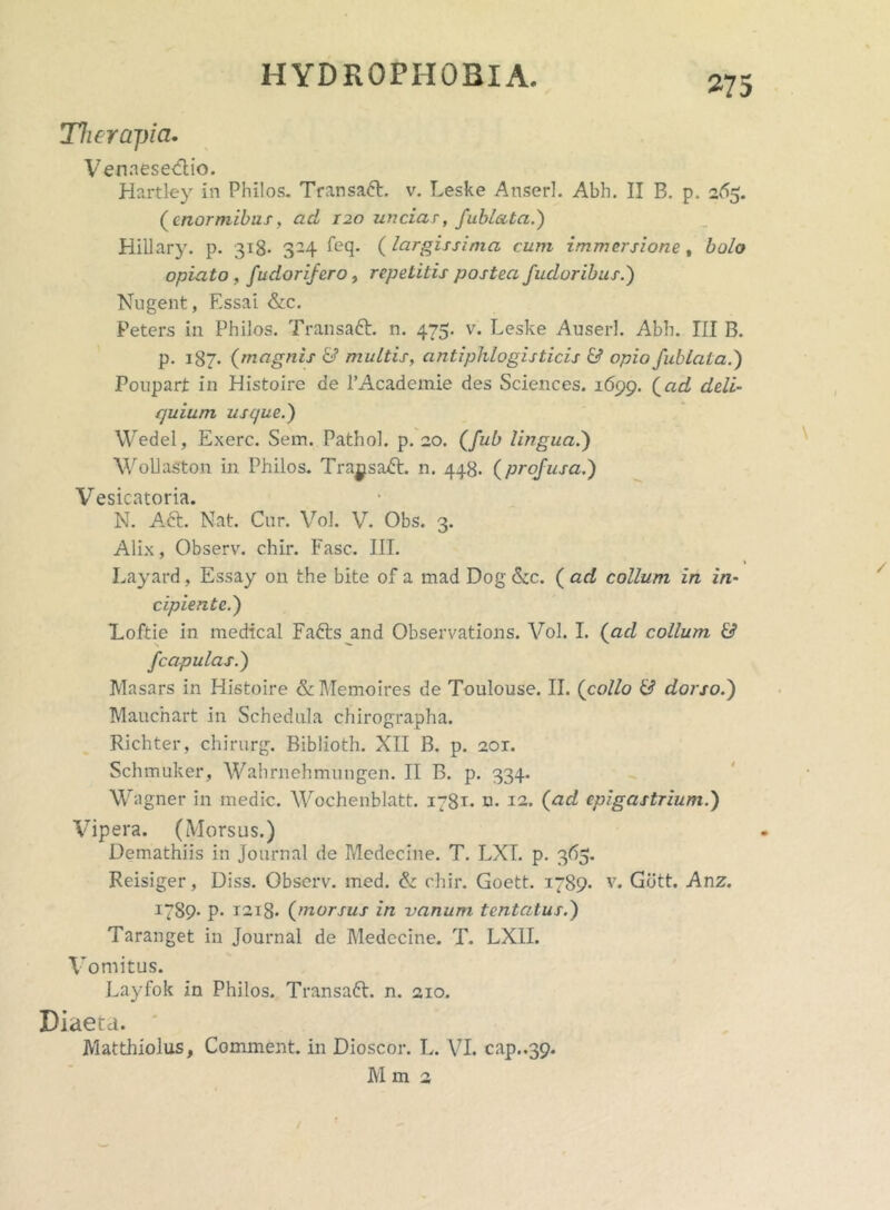 Therapia. Venaesedtio. Hartley in Philos. Transabi, v. Leske Anser]. Abh. II B. p. 265. (enormibus, ad 120 unciar, fublata.) HiUary. p. 318- 324 feq. (largissima cum immersione t bolo opiato , fudorifero, repetitis postea fudoribus.) Nngent, Essai &c. Peters in Philos. Transaft. n. 475. v. Leske Auserl. Abh. III B. p. 187. (magnis & multis, antiphlogisticis & opio fublata.) Poupart in Histoire de 1’Academie des Sciences. 1699. (ad deli- quium usque.) Wedel, Exerc. Sem. Pathol. p. 20. (fub lingua.) WolJaston in Philos. Tra^sadt. n. 448. (profusa.) Vesicatoria. N. Aft. Nat. Cnr. Vol. V. Obs. 3. Alix, Observ. chir. Fasc. III. t Layard , Essay on the bite of a mad Dog &c. ( ad collum in in- cipiente.) Loftie in medical Fafrs and Observations. Vol. I. (aci collum & f capulas.) Masars in Histoire & Memoires de Toulouse. II. (collo & dorso.) Maucnart in Schedula chirographa. Richter, chirurg. Biblioth. XII B. p. 201. Schmuker, Wahrnehmungen. II B. p. 334. Wagner in medie. Wochenblatt. 1781. m 12. (ad epigastrium.) Vipera. (Morsus.) Demathiis in Journal de Medecine. T. LXT. p. 365. Reisiger, Diss. Observ. med. &: chir. Goett. 1789. v. Gbtt. Anz. I789- p* T2i8. (morsus in vanum tentatus.) Taranget in Journal de Medecine. T. LX1L Vomitus. Layfok in Philos. Transaft. n. aio. Diaeta. Matthiolus, Comment. in Dioscor. L. VI. cap..39* M m 2