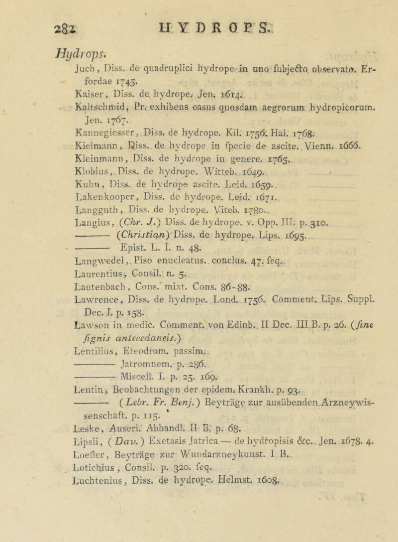 Hydrops. ■ • Juch, Diss. de quadruplici hydrope in uno fubje&o. observato-. Er- fordae 1745. Kaiser, Diss. de hydrope. Jen. 1614. Kaltschjhid, Pr. exhibens casus quosdam aegrorum hydropicorum. Jen. 1767.. Kannegiesser, .Diss. de hydrope. Kil. 1756: Hal. 1768. Kielmann, Diss. de hydrope in fpecie de ascite. Vienn. 1666. Kleinmann, Diss. de hydrope in genere. 1765.. Klobius, Diss. de hydrope. Witteb. 1649. Kuhn, Diss. de hydrope ascite. Leid. 1659.. Lakenkooper, Diss. de hydrope. Leid. 1671. Langguth, Diss. de hydrope. Viteb. 1780.. Langius, (Chr. J.) Diss. de hydrope, v. Opp. ITT. p. 310. — (Christian) Diss. de hydrope. Lips. 1695.. Epist. L. I. n. 48. Langwedel,. Piso enucleatus, conclus. 47. feq,. Laurentius, Consil. n. 5. Lautenbach , Cons. mixt. Cons. 86-88* Lawrence, Diss. de hydrope. Lond. 1756. Comment. Lips. Suppi. Dec. I. p. 158* Lawson in medie. Comment. vonEdinb.II Dec. III.B.p. 26, (fine, fignis cintecedaneis.') Lentiiius, Eteodrom. passim.. Jatromnem. p. 286. Miscell. I. p. 25. 169. Lentin, Beobachtungen der epidem. Krankh. p. 93. ( Lebr. Fr. Benj.) Beytrage zur ausiibenden Arzneysvis- senschaft. p. 115. .Leske, Auserl. Abhandl. II B: p. 6g. Lipsii, ( Dav.) Exetasis Jatrica—de hydropisis &c». Jen. 1678. 4. Loefler, Beytrage zur Wundarzneykunst. I B*. Lotichius , Consil. p. 320. feq. Luchtenius, Diss. de hydrope. Helmst. 1608..