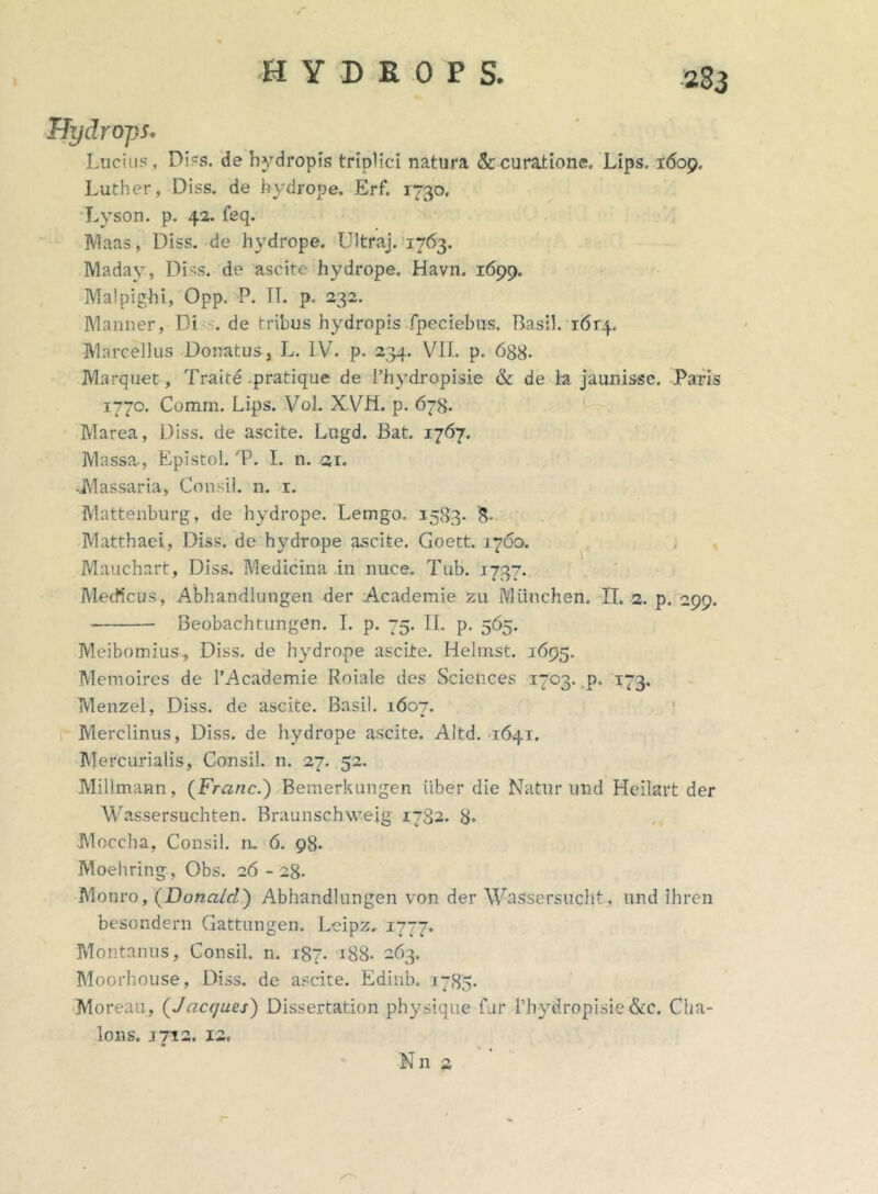 Uydrojjs. Lucius, Diss. de hydropis triplici natura & curatione, Lips, 1609, Luther, Diss. de hydrope. Erf. 1730, Lyson. p. 42. feq. Maas, Diss. de hydrope. Ultraj. 1763. Maday, Diss. de ascite hydrope. Havn. 1699. Malpighi, Opp. P. IT. p. 232. Manner, Di . de tribus hydropis fpeciebus. Basii. i6r4. Marcellus Donatus, L. IV. p. 234. VII. p. 688- Marquet, Traite .pratique de 1’hydropisie & de la jaunisse. .Paris 1770. Comm. Lips. Vol. XVH. p. 678. Marea, Diss. de ascite. Lugd. Bat. 1767, Massa, Epistol. T. I. n. 21. -iVlassaria, Consil. n. 1. Mattenburg, de hydrope. Lemgo. 1583- Matthaei, Diss. de hydrope ascite. Goett. 1760. Mauchart, Diss. Medicina in nuce. Tub. 1737. Medicus, Abhandlungen der Academie zu Miinchen. II. 2. p. 299. Beobachtungen. I. p. 75. Ii. p. 565. Meibomius, Diss. de hydrope ascite. Helrast. 1695. Memoires de 1’Academie Roiale des Sciences 1703. p. 173. Menzel, Diss. de ascite. Basii. 1607. Merclinus, Diss. de hydrope ascite. Altd. 1641. Mercurialis, Consil. n. 27. 52. Millmann, (Franc.) Bemerkungen iiber die Natur und Heilart der Wassersuchten. Braunschweig 1782. 8* Moecha, Consil. n, 6. 98. Moehring, Obs. 26 - 28. Motiro, (Donald) Abhandlungen von der Wassersucht. und ihren besondern Gattungen. Leipz, 1777. Montanus, Consil. n. T87. 188- 263. Moorhouse, Diss. de ascite. Edinb. 1783. •Moreau, (J aeques) Dissertation physique fur l’hydropisie&c. Clia- lons. J7I2. 12, Nn 2