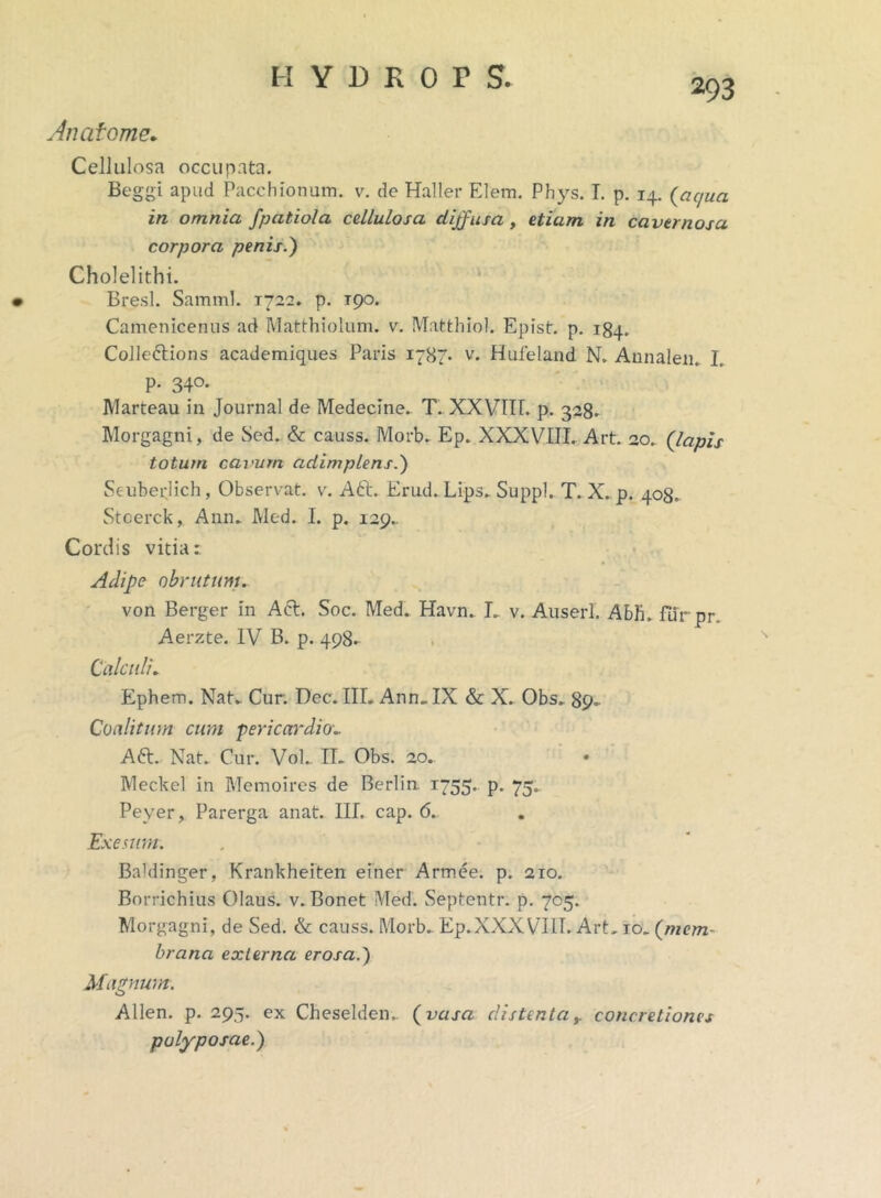 293 Anatome. Cellulosa occupata. Beggi apud Pacchionum. v. de Haller Elem. Phys. I. p. 14. (aqua in omnia fpatiola cellulosa diffusa, etiam in cavernosa corpora penis.) Cholelithi. Bresl. Samml. 1722. p. rpo. Camenicenus ad Matthiolum. v. Matthiol. Epist. p. 184. Colle&ions academiques Paris 1787- v. Hufeland N. Annalem I. P- 34°* IVlarteau in Journal de Medecine. T. XXVIir. p. 328. Morgagni, de Sed. & causs. Morb. Ep. XXXVIII. Art. 20. {lapis totum cavum adimplens.) Seuberjich, Observat, v. A6t. Erud. Lips. Suppi. T. X. p. 408. Stcerck, Anm Med. I. p. 129.. Cordis vitia: Adipe obrutum. von Berger in Aci. Soc. Med. Havn. L v. Auserl. Abii, fur pr. Aerzte. IV B. p. 498- Calculi. Ephem. Nat. Cur. Dec. III. Anm IX & X. Obs„ 89- Coalitum cum pericardio•_ A61. Nat. Cur. Vol. II. Obs. 20. • Meckel in Memoires de Berlin. 1755. p. 75. Peyer, Parerga anat. III. cap. 6.. Exesum. Baldinger, Krankheiten einer Armee. p. 210. Borrichius Olaus. v. Bonet Med. Septentr. p. 705. Morgagni, de Sed. & causs. Morb. Ep.XXXVIII. Art. 10. {mem- brana externa erosa.) Magnum. Allen. p. 295. ex Cheselden,. {vasa distentaconcretiones polyposae.)