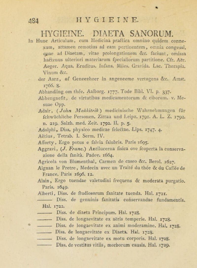 % HYGIEINE. DIAETA SANORUM. In Hunc Articulum, cum Medicina pra&ica omnino quidem conne- xum, attamen remotius ad eam pertinentem, omnia congessi, qnae ad Diaetam, vitae prolongationem &c. laciunt, omissa haftenus ulteriori materiarum fpecialiorum partitione. Cfr. A&r. Aeger. Aqua. Eruditus. Infans. Miles. Gravida. Lac. Therapia. Vinum &c. der Aarz, of Geneezheer in angeneeme vertogens &c. Amst. 1766. 8- Abhandling om thee. Aalborg. 1777. Tode Bibi. VI. p. 337. Abhengnefit, de virtutibus medicamentorum & ciborum, v. Me- suae Opp. Adair, (John Makkitrih) medicinische Wahrnehmungcn fur fchwachliche Personen. Zittau und Leipz. 1791. A. L. Z. 1792. n. 219. Salzb. med. Zeit. 1792. II. p. 5. Adolphi, Diss. physico medicae felettae. Lips. 1747. 4. Aetius, Tetrab. I. Serm. IV. Afforty, Ergo potus e falvia falubris. Paris 1695. Aggravi, (/. Franc.') Antilucerna iisica ove fcoperta la conserva- zione della fanita. Padov. 1664. Agricola von Blumenthal, Carmen de caseo &c. Berol. 1627. Aignan le Pretre, Medecin avec un Traite du thee & du Caflee de France. Paris 1696. 12. Alain, Ergo tuendae valetudini frequens & moderata purgatio. Paris. 1649. Alberti, Diss. de ftudiosorum fanitate tuenda. Hal. 1721. Diss. de genuinis fanitatis conservandae fundamentis. Hal. 1722. Diss. de diaeta Principum. Hal. 1728. Diss. de longaevitate ex aeris temperie. Hal. 1728. Diss. de longaevitate ex animi moderamine. Hal. 1728. Diss. de longaevitate ex Diaeta. Hal. 1728. Diss. de longaevitate ex motu corporis. Hal. 1728. Diss. de vestitus vitiis, morborum causis. Hal. 1729.