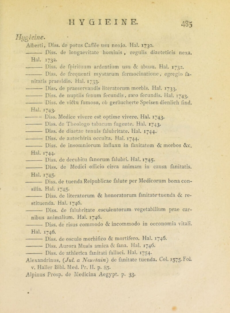 435 Hygieine. Alberti, Diss. de potus CafTee usu noxio. Hal. 1730. Diss. de longaevitate hominis , regulis diaeteticis nexa. Hal. 1732. Diss. de fpirituum ardentium usu & abusu. Hal. 1732. Diss. de frequenti mystarum fermocinatione, egregio fa- nitatis praesidio. Hal. 1733. Diss. de praeservandis literatorum morbis. Hal. 1733. Diss. de nuptiis fenum fecundis, raro fecundis. Hal. 1743. Diss. de viftu fumoso, ob geraucherte Speisen dienlich find. Hal. 1743. Diss. Medice vivere est optime vivere. Hal. 1743. Diss. de Theologo tabacum fugente. Hal. 1743. Diss. de diaetae tenuis falubritate. Hal. 1744. Diss. de autochiria occulta. Hal. 1744. Diss. de insomniorum influxu in fanitatem & morbos &c. Hal. 1744. Diss. de decubitu fanorum falubri. Hal. 1745. Diss. de Medici officio circa animam in causa fanitatis. Hal. 1745. Diss. de tuendaReipublicae falute per Medicorum bona con- silia. Hal. 1745. Diss. de literatorum & honoratorum fanitateluenda & re- stituenda. Hal. 1746. Diss. de falubritate esculentorum vegetabilium prae car- nibus animalium. Hal. 1746. Diss. de risus commodo & incommodo in oeconomia vitali. Hal. 1746. Diss. de osculo morbifico & mortifero. Hal. 174& Diss. Aurora Musis amica & fana. Hal. 1746. Diss. de athletica fanitati fallaci. Hal. 1754. Alexandrinus, (Jul. a Neustain) de fanitate tuenda, Coi. 1575.Fol. v. Haller Bibi. Med. Pr. II. p. 85- Alpinus Prosp. de Medicina Aegypt. p. 33.