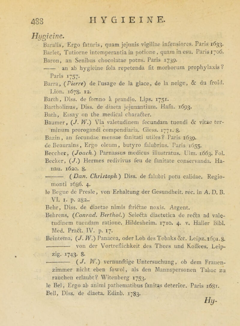 483 Hygieine. Baralis, Ergo faturis, quam jejunis vigiliae infensiores. Paris 1^33. Barlet, Tutiorne intemperantia in potione, quam in esu. Paris 1706. Baron, an Senibus chocolatae potus. Paris 1739. an ab hygieine fola repetenda fit morborum prophylaxis? Paris 1757. Barra, (Pierre) de 1’usage de la glace, de la neige, & du froid. I.ion. 1678. 12. Barth, Diss. de fomno a prandio. Lips. 1751. Bartholinus, Diss. de diaeta jejunantium. Hafn. 1693. Bath, Essay on the medical charafter. Baumer, (J. IV.) Via valetudinem fecundam tuendi & vitae ter- minum prorogandi compendiaria. Giess. 1771. 8- Bazin , an fecundae mensae fanitati utiles? Paris 1639. deBeaurains, Ergo oleum, butyro falubrius. Paris 1655. Beccher, (Joach.) Parnassus medicus illustratus. Ulm. 1663. Fol. Becker, (./.) Hermes redivivus feu de fanitate conservanda. Ha- nau. 1620. 8- (Dan. Christoph) Diss. de falubri potu calidae. Regio- ni onti 1686. 4. le Begue de Presle, von Erhaltung der Gesundheit. rec. in A. D, B. VI. 1. p. 282.. Behr, Diss. de diaetae nimis ftrifrae noxis. Argent. Behrens, (Conrad. Berthol.) Selefta diaetetica de refta ad vale- tudinem tuendam ratione. Hildesheim. 1710. 4. v. Haller Bibi. Med. Praft. IV. p. 17. Beintema, (J. IV.) Panacea, oder Lob desTobaks&c. Leipz. 1691.8. • von der Vortreflichkeit des Thecs und KofTees. Leip- zig- 1743- B- • (/. IV.) vernunftige Untersuchung, ob dem Frauen- zimmer nicht eben fowol, ais den Mannspersonen Tabae zu rauchen erlaubt? Witenberg 1753. le Be), Ergo ab animi pathematibus fanitas deterior. Paris i6gr. Bell, Diss. de diaeta. Edinb. 1783* Hy-