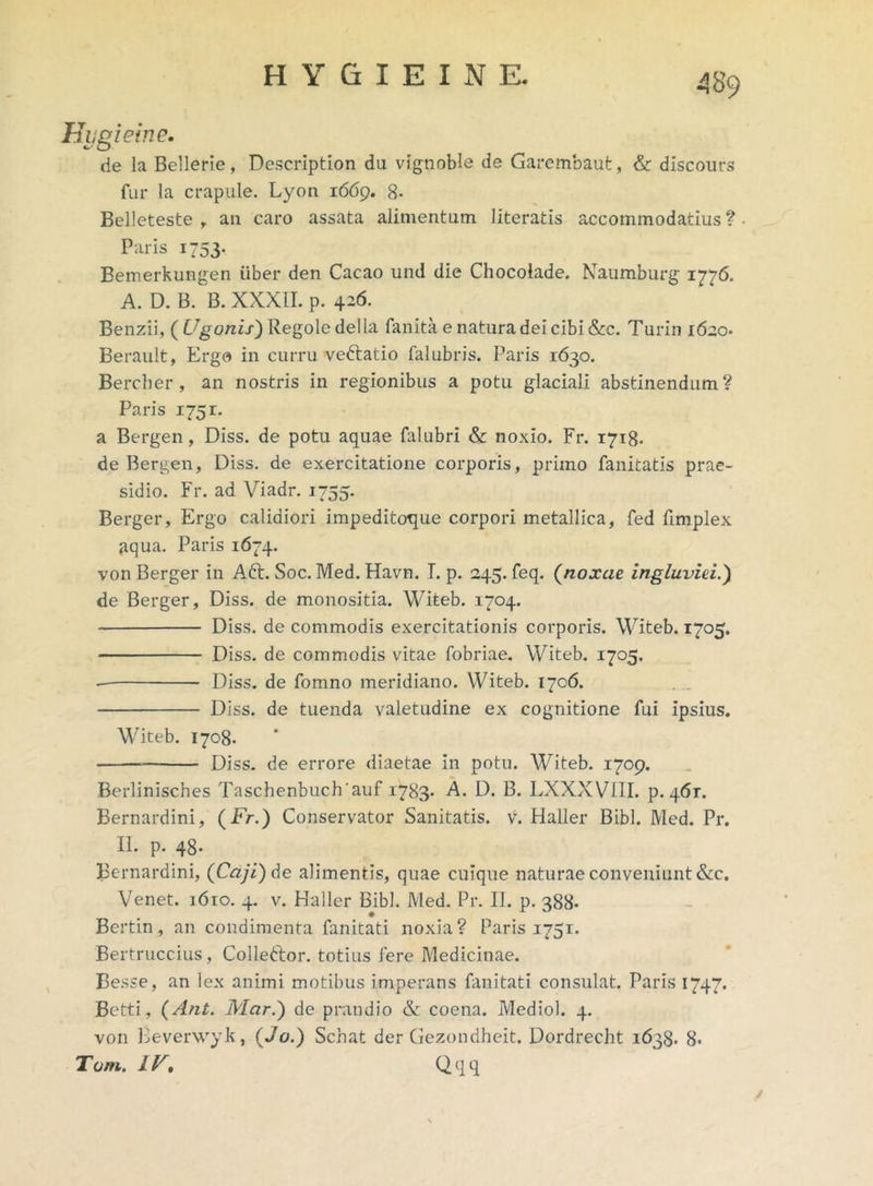 Hiigieine. de la Bellerie, Descriptiori du vignoble de Garembaut, & discours fur la crapule. Lyon 1669. 8- Belleteste , au caro assata alimentum literatis accommodatius?- Paris 1753. Bemerkungen iiber den Cacao und die Chocolade. Naumburg 1776. A. D. B. B. XXXII. p. 426. Benzii, (C^onix)Regoledella fanita e natura dei cibi &c. Turin 1620* Berault, Ergo in curru ve&atio falubris. Paris 1630. Bercher, an nostris in regionibus a potu glaciali abstinendum? Paris 175 r. a Bergen, Diss. de potu aquae falubri & noxio. Fr. 1718. de Bergen, Diss. de exercitatione corporis, primo fanitatis prae- sidio. Fr. ad Viadr. 1755. Berger, Ergo calidiori impeditoque corpori metallica, fed fimplex aqua. Paris 1674. von Berger in Aft. Soc. Med. Havn. I. p. 245. feq. (noxae ingluviei.) de Berger, Diss. de monositia. Witeb. 1704. Diss. de commodis exercitationis corporis. Witeb. 1705. Diss. de commodis vitae fobriae. Witeb. 1705. Diss. de fomno meridiano. Witeb. 1706. Diss. de tuenda valetudine ex cognitione fui ipsius. Witeb. 1708. Diss. de errore diaetae in potu. Witeb. 1709. Berlinisches Taschenbuch'auf 1783. A. D. B. LXXXVIII. p. 461. Bernardini, (Fr.) Conservator Sanitatis, v. Haller Bibi. Med. Pr. II. p. 48. Bernardini, (Caji) de alimentis, quae cuique naturae conveniunt &c. Venet. 1610. 4. v. Haller Bibi. Med. Pr. II. p. 388- Bertin, an condimenta fanitati noxia? Paris 1751. Bertruccius, Colleftor. totius fere Medicinae. Besse, an lex animi motibus imperans fanitati consulat. Paris 1747. Betti, (Ant. Mar.) de prandio & coena. Mediol. 4. von Beverwyk, (Jo.) Schat der Gezondheit. Dordrecht 1638. 8- Tom. IV, Qqq