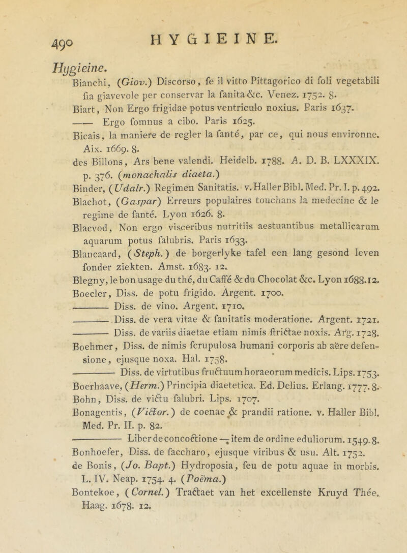 Hygleine. Bianchi, (Giov.) Discorso, fe il vitto Pittagorlco di foli vegetabili fia giavevole per conservar la fanita&c. Venez. 1752. 8* Biart, Non Ergo frigidae potus ventriculo noxius. Paris 1637. Ergo fomnus a cibo. Paris 1625. Bicais, la maniere de regler la fante, par ce, qui nous environne. Aix. 1669. 8* des Billons, Ars bene valendi. Heidelb. 1788. A. D. B. LXXX1X. p. 376. (monachalis diaeta.) Binder, (Udalr.) Regimen Sanitatis. v.Haller Bibi. Med.Pr.I. p. 492. Blachot, (Gaspar) Erreurs populaires touchans la medecine & le regime de fante. Lyon 1626. 8* Blacvod, Non ergo visceribus nutritiis aestuantibus metallicarum aquarum potus falubris. Paris 1633. Blancaard, (Steph.) de borgerlyke tafel een lang gesond leven fonder ziekten. Amst. 1683- 12. Blegny, le bon usage du the, du Caffe & du Chocolat &c. Lyon 1688.12. Boeder, Diss. de potu frigido. Argent. 1700. Diss. de vino. Argent. 1710. Diss. de vera vitae & fanitatis moderatione. Argent. 1721. Diss. de variis diaetae etiam nimis ftri&ae noxis. Afg. 1728. Boehmer, Diss. de nimis fcrupulosa humani corporis ab aere defen- sione, ejusque noxa. Hal. 1758. Diss. de virtutibus fruftuum horaeorum medicis. Lips. 1753. Boerhaave, (Herm.) Principia diaetetica. Ed. Delius. Erlang. 1777.8* Bohn, Diss. de viftu falubri. Lips. 1707. Bonagentis, (ViEtor.) de coenae & prandii ratione, v. Haller Bibi. Med. Pr. II. p. 82. Liber de conco&ione—; item de ordine eduliorum. 1549.8. Bonhoefer, Diss. de faccharo, ejusque viribus & usu. Alt. 1752. de Bonis, (Jo. Bapt.) Hydroposia, feu de potu aquae in morbis. L. IV. Neap. 1754. 4. ( Voiima.) Bontekoe, ( Cornei.) Tradaet van het excellenste Kruyd Thee. Haag. 1678. 12.