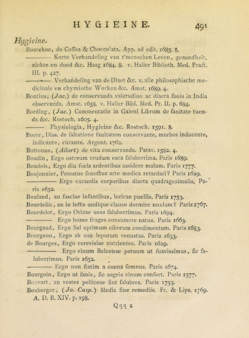 Hygieine. Bontekoe, de CofTea & Choccolata. App. ad edit 1685. 8. Korte Verhandeling van Cmenschen Leven, gezondheit, ziekte en dood &c. Haag 1684. 8- v. Hailer Biblioth. Med. Prafr, III. p. 427. — Verhandeling van deDiaet &c. v. alie philosophische me- dicinale en chymische Worken&c. Amst. 1689.4. Bontins, (Jac.) de conservanda valetudine ac diaeta fanis in India observanda. Amst. 1658. v. Hailer Bibi. Med. Pr. II. p. 684. Bording, (/ac.) Commentatio in Galeni Librum de fanitate tuen- da &c. Rostoch. 1605. 4. Physiologia, Hygieine &c. Rostoch. 1591. 8* Borer, Diss. de faltatione fanitatem conservante, morbos inducente, indicante, curante. Argent. 1762. Bottonus, (Albert) de vita conservanda. Patav. 1582. 4. Boudin, Ergo ostreum crudum esca faluberrima. Paris 1689. Boudois, Ergo diu focis ardentibus assidere malum. Paris 1777. Boujonnier, Potestne feneftus arte medica retardari? Paris 1629. Ergo curandis corporibus diaeta quadragesimalis,. Pa- ris 1652. Bouland, an fasciae infantibus, loricae puellis. Paris 1753. Bourdelin, an in le£to undique clauso dormire noxium? Paris 1767. Bourdelot, Ergo Orizae usus faluberrimus. Paris 1694. Ergo homo fruges consumere natus. Paris 1663. Bourgaud, Ergo Sal optimum ciborum condimentum. Paris 1683. Bourgeon, Ergo ab usu leporum venustas. Paris 1633. de Bourges, Ergo cerevisiae nutrientes. Paris 1629. Ergo vinum Belnense potuum ut fuavissimus, fic fa- luberrimus. Paris 1652. Ergo non llatim a coena fomnus. Paris 1674. Bourgoin, Ergo ut fanis, fic aegris vinum confert. Paris 1577. Bouvart, an vestes pelliceae fmt falubres. Paris 1753. Boxberger , (Jo. Casp.) Media fine remediis. Fr. & Lips. 1769. A. D. B. XIV. p. 198. Qqq 2