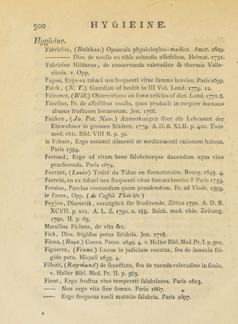 Hygieine. Fabricius, (Balthas.) Opuscula physiologico-medica. Amst. 1629. Diss. de noxiis ex cibis oriundis affe&ibus. Helmst. 175r. Fabricius Hildanus, de conservanda valetudine & thermis Valle- rianis. v. Opp. Fagon, Ergo ex tabaci usu frequenti vitae fumma brevior. Paris 1699. Falck, (7V. T.) Guardian of health in III Vol. Lond. 1778* 12. Falconet, ( Will.) Observations on forne articles of diet. Lond. 1770.8. Faselius, Pr. de affefribus noxiis, quos producit in corpore humano abusus fruftuum horaeorum. Jen. 1766. Fauken, (Jo. Vet. JXav.) Anmerkungen uber die Lebcnsart der Einwohner in grossen Stadten. 1779. A. D. i3. XLII. p. 400. Tode med. chir. Bibi. VIII B. p. 31. le Fcbure, Ergo assumti alimenti ut medicamenti rationem habeas. Paris 1584. Ferrand, Ergo ad vitam bene falubriterque ducendam aqua vino praeferenda. Paris 1674. Ferrant, (Louis) Traite du Tabae en fternutatoire. Bourg. 1645. 4. Ferrein,an ex tabaci usu frequenti vitae fummabrevior ? Paris 1753. Fersius, Parcius coenandum quam prandendum. Fr. ad Viadr. 1593. le Fevre, Opp. ( de CaJJee Thee &c ) Fe)qoo, Diaetetik, vorziiglich fiir Studirende. Zittau 1790. A. D. B. XCV1I. p. 101. A. L. Z. 1790. n. ig8- Salzb. med. chir. Zeitung. 1790. II. p. 65. Marsilius Ficinus, de vita &c. Fick, Diss. frigidus potus falubris. Jen. 1718- Fiena, (Bcipt.) Coena. Patav. 1649. 4. v. Haller Bibi. Med. Pr. I. p. 501. Figuerra, (Franc.) Luxus in judicium vocatus, feu de innoxio fri- gido potu. Hispali 1635. 4. Filbolt, (Raymund') de feneftute, feu de tuenda valetudine infenio. v. Haller Bibi. Med. Pr. II. p. 585. Finot, Ergo fruftus vino temperati falubriores. Paris 1613. Non ergo vita line fomno. Paris 1667. . Ergo frequens coeli mutatio falubris. Paris 1697. «