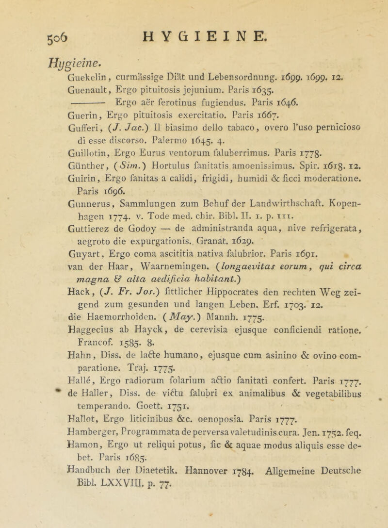 Hygieine. Guekelin, curmassige Diat und Lebensordnung. 1699. 1699. 12. Guenault, Ergo pituitosis jejunium. Paris 1635. Ergo aer ferotinus fugiendus. Paris 1646. Guerin, Ergo pituitosis exercitatio. Paris 1667. Gufferi, (/. Jac.) II biasimo dello tabaco, overo 1’uso pernicioso di esse discorso. Palermo 1645. 4. Guillotin, Ergo Eurus veritorum faluberrimus. Paris 1778. Giinther, (Sim.) Hortulus fanitatis amoenissimus. Spir. i6r8- 12. Guirin, Ergo fanitas a calidi, frigidi, humidi & ficci moderatione. Paris 1696. Gunnerus, Sammlungen zum Behuf der Landwirthschaft. Kopen- hagen 1774. v. Tode med. chir. Bibi. II. 1. p. m. Guttierez de Godoy — de administranda aqua, nive refrigerata, aegroto die expurgationis. Granat. 1629. Guyart, Ergo coma ascititia nativa falubrior. Paris 1691. van der Haar, YVaarnemingen. {longaevitas eorum, qui circa magna & alta aedificia habitant.) Hack, (J. Fr. Jos.) fittlicher Hippocrates den rechten Weg zei- gend zum gesunden und langen Leben. Erf. 1703. 12. die Haemorrhoiden. ( May.) Mannh. 1775. Haggecius ab Hayck, de cerevisia ejusque conficiendi ratione. Francof. 1585- 8. Hahn, Diss. de lafte humano, ejusque cum asinino & ovino com- paratione. Traj. 1775. Halle, Ergo radiorum folarium aftio fanitati confert. Paris 1777. * de Haller, Diss. de viftu falubri ex animalibus & vegetabilibus temperando. Goett. 1751. HaTlot, Ergo liticinibus &c. oenoposia. Paris 1777. Hamberger, Programmata de perversa valetudinis cura. Jen. 1772. feq. Hamon, Ergo ut reliqui potus, fic & aquae modus aliquis esse de- bet. Paris 1685. Handbuch der Diaetetik. Hannover 1784. Allgemeine Deutsche Bibi. LXXVIII. p. 77.