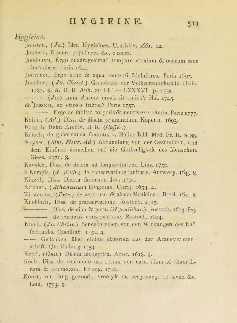 5TI Hygicine. Jonston, (Jo.) Tdea Hygieines. Uratislav. i66r. 12. Joubert, Erreurs populaires &c. passim. Joudouyn, Ergo quadragesimali tempore carnium & ovorum esus insalubris. Paris 1644. Jouvanci, Ergo pane & aqua contenti falubriores. Paris 1693. Juncker, (Jo. Christ.) Grundsaze der Volksarzneykunde. Halle. 1787. 8- A. D. B. Anh. zu LIII — LXXXVI. p. 1738. (Jo.) num Aurora musis lit amica? Hal. 1745. de*Jussieu, an otiosis friftio? Paris 1757. Ergo ad fanitat. corporis & mentis exercitatio. Paris 1777. Kahle, (Ad.) Diss. de diaeta jejunantium. Kopenh, 1693. Karg in Rahn Archiv. 11 B. (Cciffee.) Katsch, de gubernanda fanitate. v. Haller Bibi. JVled. Pr. IT. p. 89. Kayser, (Sim. Henr. Ad.) Abhandlung von, der Gesundbeit, und dem Einfluss derselben auf die GlUkseligkeit des Menschen. Giess. 1776. 8* Kaysler, Diss. de diaeta ad longaevitatem. Lips. 1752. a Kempis, (J. Wilh.) de conservatione fanitatis. Antwerp. 1649.8. Kinzel, Diss. Diaeta fanorum. Jen. .1791. Kircher, (Athanasius) Hygieine. Ultraj. 1653. 4. Kirstenius, (Petr.) de vero usu & abusu Medicinae. Bresl. 1610.8. Knobloch, Diss. de praeservatione. Rostoch. 1715. Diss. de cibo & potu. (& fi milibus.) Rostoch. 1613. feq. de fanitatis conservatione. Rostoch. 1614. Knoll, (Jo. Christ.) Sendschreiben von den Wirkungen des Kaf- feetranks. Quedlinb. 1752. 4. • Gedanken uber einige Materien aus der Arzneywissen- schaft. Qucdliuburg 1754. Knyf, (Quii.) Diaeta analeptica. Amst. t6i8. 8- Koch, Diss. de commodo usu rerum non naturalium ad vitam fa- nam & longaevam. Eriang. 1776. Konst, om lang gezond, vroo.yk en vergenoe^t te leven &c. Leid. 1753. 8-