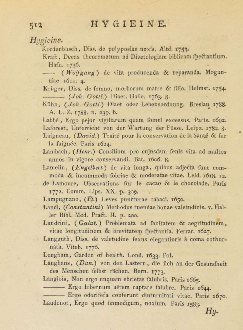 Hugicine. Kordenbuscb, Diss. de polyposta© noxis. Altd. 1753. Kraft, Decas theorematum ad Diaetologiam biblicam fpcdtantium. Hafn, 1736. ( Wolfgang) de vita producenda & reparanda. Mogun- tiae 1611. 4. Kruger, Diss. de fomno, morborum matre & filio. Helmst. 1754- (Joh. Gottl.) Diaet. Halle. 1763. g. Kiihn, (Joh. Gottl.) Diaet oder Lebensordnung. Bresiau 1788- A. L. Z. 1788- n. 239. b. Labbe, Ergo pejor vigiliarum quam fomnl excessus. Paris. 1692. Laforest, Unterricht von der Wartung der Fiisse. Leipz. 1782. 8* Laigneau, (David.) Traite pour la conservation de la Santc & fur Ia faignee. Paris 1624. Lambach, (Henr.) Consilium pro cujusdam fenis vita ad multos annos in vigore conservandi. Bat. 1606. 8. Lamelin, (Engelbert) de vita longa, quibus adjefta funt com- moda & incommoda fobriae & moderatae vitae. Leid. 1618. t2. de Lamoure, Observations fur le cacao & le chocolade. Paris 1772. Comm. Lips. XX. p. 309. Lampugnano., (FI.) Leves puntturae tabaci. 1650. Landi, (Constantini) Methodus tuendae bonae valetudinis, v. Hal- ler Bibi. Med. Praft. II. p. 200. Landrini, (Galat.) Problemata ad fanitatem & aegritudinem, vitae longitudinem & brevitatem fpe&antia. Ferrar. 1627. Langguth, Diss. de valetudine fexus elegantioris a coma cothur- nata. Viteb. 1776. Lengham, Garden of health. Lond. 1633. Fol. Langhans, (Dan.) von den Lastern, die fich an der Gesundheit des Menschen felbst rachen. Bern. 1773. Langlois, Non ergo unquam ebrietas falubris. Paris 1665. Ergo hibernum aerem captare falubre. Paris 1644. • Erg.o odorifera conferunt diuturnitati vitae. Paris 1670. Laudenot, Ergo quod immodicum, noxium. Paris 1583. ' Hy-