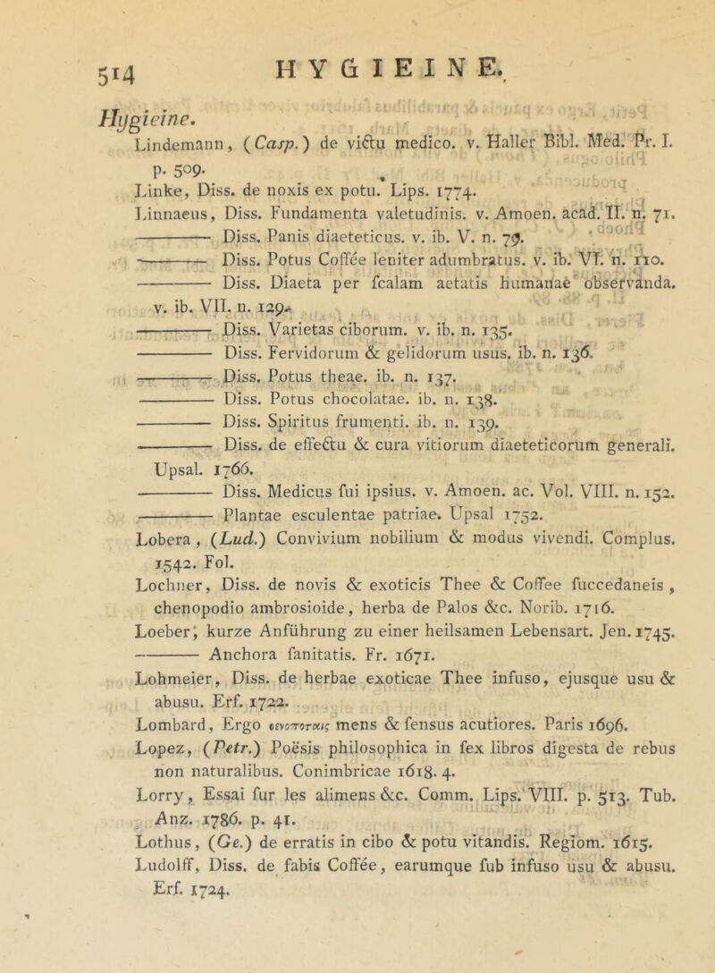 5X4 Urti iq ,;q I * doori< Hygieine. Lindemann, (Ccisp.) de vidtu medico, v. Haller Bibi. Med. Pr. I. p. 509. Linke, Diss. de noxis ex potu. Lips. 1774. Linnaeus, Diss. Fundamenta valetudinis, v. Amoen. acad. II. n. 71. Diss. Panis diaeteticus. v. ib. V. n. 79. Diss. Potus CotYee leniter adumbratus, v. ib. VI. n. no. ' 1 • , • .” ‘5 ^ i * i * •., , ^ ■*. ;<T Diss. Diaeta per fcalam aetatis humanae observanda. A v. ib. VII. n. 129* Diss. Varietas ciborum, v. ib. n. 12=;. Diss. Fervidorum & gelidorum usus. ib. n. 136. Diss. Potus theae. ib. n. 137. Diss. Potus chocolatae. ib. n. 138. Diss. Spiritus frumenti, ib. n. 139. Diss. de effedtu & cura vitiorum diaeteticorum generali. Upsal. 1766. Diss. Medicus fui ipsius, v. Amoen. ac. Vol. VIII. n. 152. Plantae esculentae patriae. Upsal 1752. Lobera , (Luci.) Convivium nobilium & modus vivendi. Complus. 1542. Fol. Lochner, Diss. de novis & exoticis Thee & CofTee fuccedaneis , chenopodio ambrosioide, herba de Palos &c. Norib. 1716. Loeberi kurze Anfiihrung zu einer heilsamen Lebensart. jen. 1745. Anchora fanitatis. Fr. 1671. Lohmeier, Diss. de herbae exoticae Thee infuso, ejusque usu & abusu. Erf. 1722. Lombard, Ergo wottotoos mens & fensus acutiores. Paris 1696. Lopez, (Petr.) Poesis philosophica in fex libros digesta de rebus non naturalibus. Conimbricae 1618. 4. Lorry, Essai fur les alimens &c. Comm. Lips.'VIII. p. 513. Tub. Anz. 1786. p. 41. Lothus, (Ge.) de erratis in cibo & potu vitandis. Regiom. 1615. Ludolff, Diss. de fabis Coffee, earumque fub infuso usu & abusu. Erf. 1724.