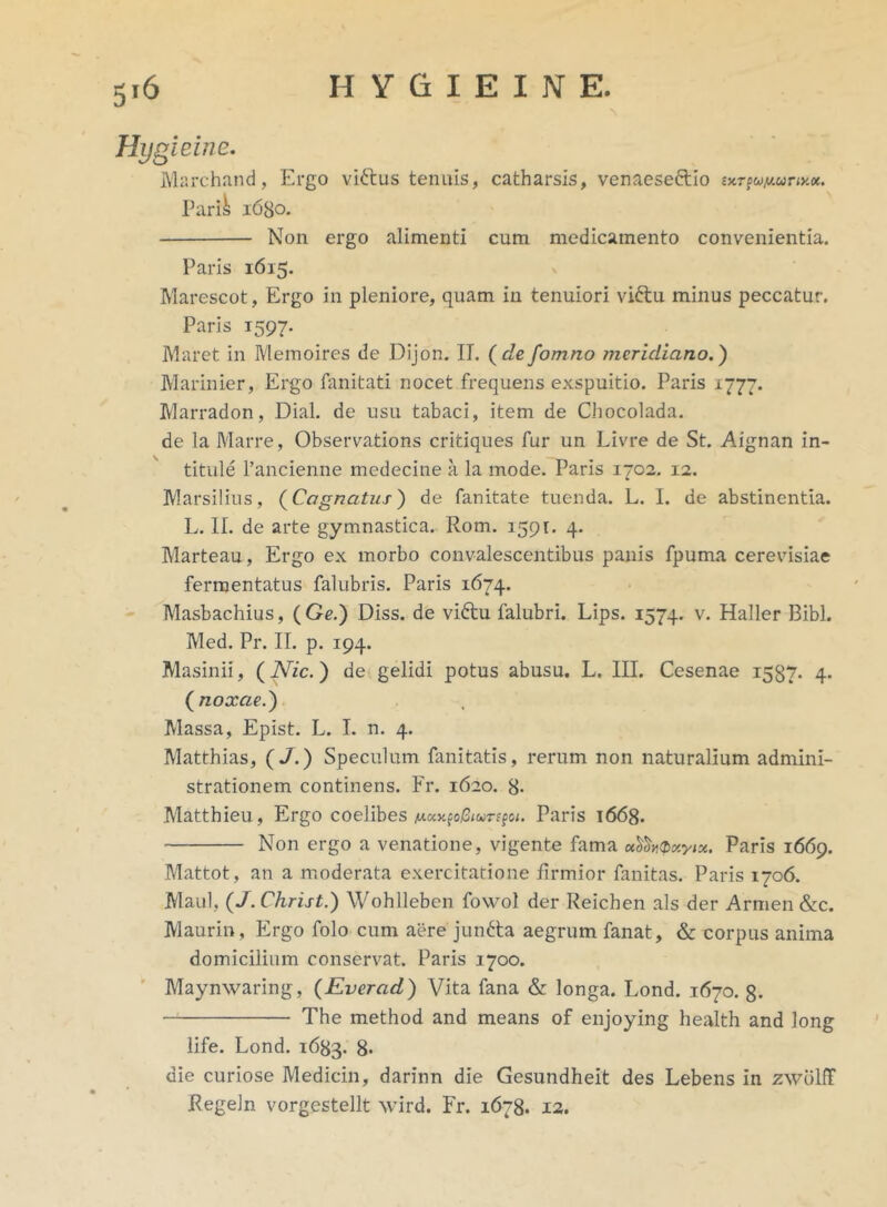 Hygieine, Marchand, Ergo vi&us tenuis, catharsis, venaeseftlo Parik 1680. Non ergo alimenti cum medicamento convenientia. Paris 1615. Marescot, Ergo in pleniore, quam in tenuiori viftu minus peccatur. Paris 1597. Maret in Memoires de Dijon. IT. (defomno meridiano.) Marinier, Ergo fanitati nocet frequens exspuitio. Paris 1777. Marradon, Dial. de usu tabaci, item de Chocolada. de la Marre, Observations critiques fur un Livre de St. Aignan in- titule 1’ancienne medecine a la mode. Paris 1702. 12. Marsilius, (Cognatus) de fanitate tuenda. L. I. de abstinentia. L. II. de arte gymnastica. Rom. 1591. 4. Marteau, Ergo ex morbo convalescentibus panis fpuma cerevisiae fermentatus falubris. Paris 1674. Masbachius, ( Ge.) Diss. de vidtu falubri. Lips. 1574. v. Haller Bibi. Med. Pr. II. p. 194. Masinii, (Nic.) de gelidi potus abusu. L. III. Cesenae 1587. 4. (noxae.) Massa, Epist. L. I. n. 4. Matthias, (J.) Speculum limitatis, rerum non naturalium admini- strationem continens. Fr. 1620. 8- Matthieu, Ergo coelibes At«jcfo/3(wrffc<. Paris 1668. Non ergo a venatione, vigente fama Paris 1669. Mattot, an a moderata exercitatione firmior fanitas. Paris 1706. Maul, (J. Christ.) Wohlleben fowol der Reichen ais der Armen &c. Maurin, Ergo folo cum aere juntta aegrum fanat, & corpus anima domicilium conservat. Paris 1700. Maynwaring, (Everad) Vita fana & longa. Lond. 1670. 8- The method and means of enjoying health and long life. Lond. 1683. 8* die curiose Medicin, darinn die Gesundheit des Lebens in zwdlff Regeln vorgestellt wird. Fr. 1678. 12.