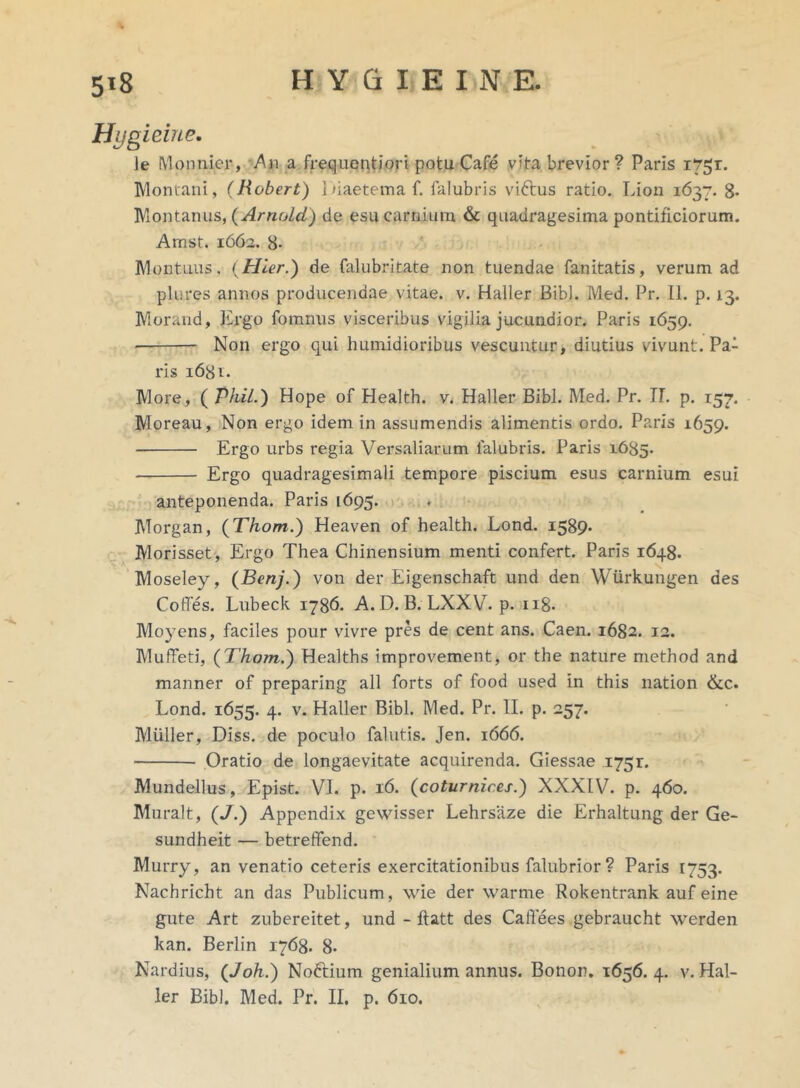 Hygieine. ]e Monnier, An a frequentiori potu Cafe vita brevior? Paris 1751. Montani, (Robert) i naeterna f. falubris viftus ratio. Lion 1637. 8* Montanus, (Arnold) de esu carnium & quadragesima pontificiorum. Amst. 1662. 8- Montuus, ( Hier.) de falubritate non tuendae fanitatis, verum ad plures annos producendae vitae, v. Haller Bibi. Med. Pr. 11. p. 13. Morand, Ergo fomnus visceribus vigilia jucundior. Paris 1659. Non ergo qui humidioribus vescuntur, diutius vivunt. Pa- ris 1681. More, ( Pkil.) Hope of Health, v. Haller Bibi. Med. Pr. 17. p. 157. Moreau, Non ergo idem in assumendis alimentis ordo. Paris 1659. Ergo urbs regia Versaliarum lalubris. Paris 1685. — Ergo quadragesimali tempore piscium esus carnium esui anteponenda. Paris [695. Morgan, (Thom.) Heaven of health. Lond. 1589« Morisset, Ergo Thea Chinensium menti confert. Paris 1648. Moseley, (Benj.) von der Eigenschaft und den Wiirkungen des Coffes. Lubeck 1786. A. D. B. LXXV. p. n8« Moyens, faciles pour vivre pres de cent ans. Caen. 1682. 12. Muffeti, (Thom.) Healths improvement, or the nature method and manner of preparing all forts of food used in this nation &c. Lond. 1655. 4. v. Haller Bibi. Med. Pr. H. p. 257. Mulier, Diss. de poculo falutis. Jen. 1666. Oratio de longaevitate acquirenda. Giessae 175r. Mundellus, Epist. VI. p. 16. (coturnices.) XXXIV7. p. 460. Muralt, (J.) Appendix gewisser Lehrsaze die Erhaltung der Ge- sundheit — betreffend. Murry, an venatio ceteris exercitationibus falubrior? Paris 1753. Nachricht an das Publicum, wie der warme Rokentrank auf eine gute Art zubereitet, und - flatt des Caflees gebraucht werden kan. Berlin 1768. 8- Nardius, (Joh.) NoEtium genialium annus. Bonon. 1656. 4. v. Hal- ler Bibi. Med. Pr. II. p. 610.