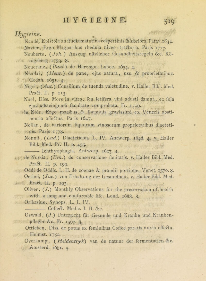 Hygieine. Naude, Epistola an {ludia matutina vespertinis falubriora. Patav.T^i. Navier, Ergo Magnatibus rhedula niveo - trattoria. Paris 1777. Neuberts, (Juh.) Auszug niizlicher Gesundheitsregeln &c. Kb- nigsberg 1753. 8- Neucranz, (Paul.) de Harengo. Lubec. 1654. 4- Nicolai, (Henr.) de pane, ejus natura, usu & proprietatibus. Gedan. 1651. 4. Nigri, (Ant.) Consilium de tuenda valetudine, v. Haller Bibi. Med. Praft. II. p. xr3. Noel, Diss. Mors in vitro, fqu letifera vini adusti damna, ex fola ejus adstringendi facultate comprobata. Fr. 1709. le Noir, Ergo maribus. & foeminis gravissimi ex Veneris absti- nentia afTeftus. Paris 1647. Nollan , de variorum liquorum vinosorum proprietatibus diaeteti- cis. Paris 1778. Nonnii, (Luci.) Diaeteticon. L. IV. Antwerp. 1646. 4. v. Haller Bibi. Med. Pr. II. p. 455. Ichthyophagia. Antwerp. 1627. 4. de Nursia, (Bcn.) de conservatione lanitatis. v. Haller Bibi. Med. Pra£t. II. p. 199. Oddi de Oddis. L. II. de coenae & prandii portione. Venet. 1570.8. Oethei, (Jac.) von Erhaltung der Gesundheit. v. Haller Bibi. Med. PraFt 11. p. 193. Oliver, (J.) Monthly Observations for the preservation of health with a long and confortable life. Lond. i6g8. 8- Oribasius, Synops. L. I. IV. Collect. Medie. I. II. &c. Oswald, (J.) Unterricnt fur Gesunde und Kranke und Kranken- p Heger &c. Fr. 1597. 8- Ottleben, Diss. de potus ex feminibus Coffee paratis noxio effectu. Helmst. 1780. Overkamp, ( Heidentryk) van de natuur der fermentatien &c. Amsterd. i6bi. 4.