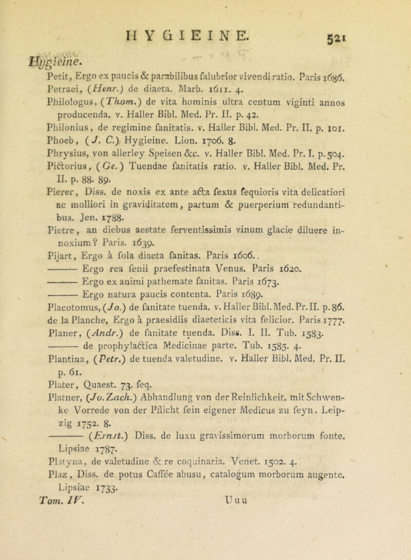 5*1 Hjjgieine.  Petit, Ergo ex paucis & parabilibus falubrior vivendi ratio. Paris i6b<5. Petraei, (Henr.) de diaeta. Marb. 1611. 4. Philologus, (Tkom.) de vita hominis ultra centum viginti annos producenda, v. Haller Bibi. Med. Pr. II. p. 42. Philonius, de regimine fanitatis. v. Haller Bibi. Med. Pr. II. p. 101. Phoeb, (J. C.) Hygieine. Lion. 1706. 8» Phrysius, von allerley Speisen&c. v. Haller Bibi. Med. Pr. I. p.504. Pi&orius, (Oe.) Tuendae fanitatis ratio, v. Haller Bibi. Med. Pr. II. p. 88- 89- Pierer, Diss. de noxis ex ante afta fexus fequioris vita delicatiori ac molliori in graviditatem, partum & puerperium redundanti- bus. Jen. 1788. Pietre, an diebus aestate ferventissimis vinum glacie diluere in- noxium? Paris. 1639. Pijart, Ergo a fola diaeta fanitas. Paris 1606.. Ergo rea fenii praefestinata Venus. Paris 1620. Ergo ex animi pathemate fanitas. Paris 1673. Ergo natura paucis contenta. Paris 1689. Placotomus, (Jo.) de fanitate tuenda, v. Haller Bibl.Med.Pr.il. p.86. de la Planche, Ergo a praesidiis diaeteticis vita felicior. Paris 1777. Planer, (Andr.) de fanitate tuenda. Diss. I. II. Tub. 1583. de prophylaftica Medicinae parte. Tub. 1585. 4. Plantina, (Petr.) de tuenda valetudine, v. Haller Bibi. Med. Pr. II. p. 61. Plater, Quaest. 73. feq. Platner, (Jo.rLcich.) Abhandlung von derReinlichkeit. mitSchwen- ke Vorrede von der Pilicht fein eigener Medicus zu feyn. Leip- zig 1752. 8- (Ernst.) Diss. de luxu gravissimorum morborum fonte. Lipsiae 1787. PLityna, de valetudine & re coquinaria. Venet. 1502. 4. Plaz, Diss. de potus Cadee abusu, catalogum morborum augente. Lipsiae 1733. Tom. IV. Uuu