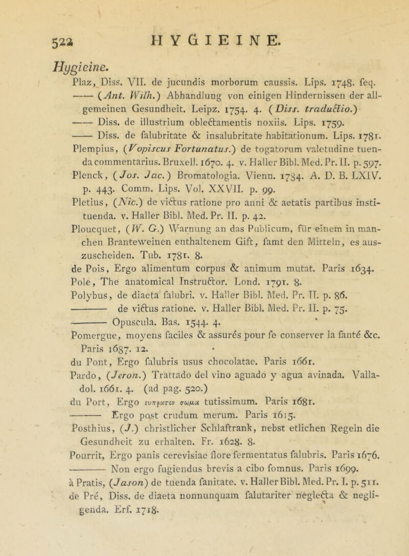 52.3 Hygieine. Plaz, Diss. VII. de jucundis morborum caussis. Lips. 1748- feq. (Ant. Wilh.) Abhandlung von einigen Hindernissen der all- gemeinen Gesundheit. Leipz. 1754. 4. (Diss. tracluElio.) Diss. de illustrium oblectamentis noxiis. Lips. 1759. Diss. de falubritate & insalubritate habitationum. Lips. 1781. Plempius, (Vopiscus Fortunatus.) de togatorum valetudine tuen- da commentarius. Bruxell. 1670. 4. v. Haller Bibi. Med. Pr. II. p. 597. Plenck, ( Jos. Jac.) Bromatologia. Vienn. 1784. A. D. B. LXIV. p. 443. Comm. Lips. Vol. XXVII. p. 99. Pletius, (Nic.) de victus ratione pro anni & aetatis partibus Insti- tuenda. v. Haller Bibi. Med. Pr. II. p. 42. Ploucquet, (W. G.) Warnung an das Publicum, fur einem in man- chen Branteweinen enthaltenem Gift, famt den Mitteln, es aus- zuscheiden. Tub. 178*. 8- dePois, Ergo alimentum corpus & animum mutat. Paris 1634. Pole, The anatomica! Instruftor. Lond. 1791. 8- Polybus, de diaeta falubri. v. Haller Bibi. Med. Pr. TT. p. 86. de viCtus ratione, v. Haller Bibi. Med. Pr. II. p. 75. Opuscula. Bas. 1544. 4. Pomergue, moyens faciles & assures pour fe conserver la fante &c. Paris 1637- 12. du Pont, Ergo falubris usus chocolatae. Paris i66r. Pardo, (Jeron.) Trattado dei vino aguado y agua avinada. Valla- dol. 1661. 4. (ad pag. 520.) du Port, Ergo frumet tutissimum. Paris i68r. Ergo pqst crudum merum. Paris 1615. Posthius, (J.) christlicher Schlaftrank, nebst etlichen Regeln die Gesundheit zu erhalten. Fr. 1628. 8- Pourrit, Ergo panis cerevisiae flore fermentatus falubris. Paris 1676. Non ergo fugiendus brevis a cibo fomnus. Paris 1699. a Pratis, (Jason) de tuenda fanitate. v. Haller Bibi. Med. Pr. I. p. 5ir. de Pre, Diss. de diaeta nonnunquam falutariter negleCta & negli- genda. Erf. 1718* /