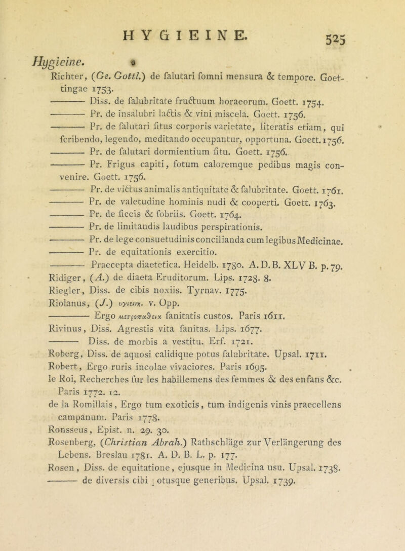 Hygicine. 0 Richter, (Ge. Gottl.) de falutari fomni mensura & tempore. Goet- tingae 1753. Diss. de falubritate fru&uum horaeorum. Goett. 1754. Pr. de insalubri lattis & vini miscela. Goett. 1756. Pr. de falutari fitus corporis varietate, literatis etiam, qui fcribendo, legendo, meditando occupantur, opportuna. Goett. 1-56. Pr. de falutari dormientium fitu. Goett. 1756. Pr. Frigus capiti, fotum caloremque pedibus magis con- venire. Goett. 1756. Pr. de viftus animalis antiquitate & falubritate. Goett. 1761. Pr. de valetudine hominis nudi & cooperti. Goett. 1763. Pr. de ficcis & fobriis. Goett. 1764. Pr. de limitandis laudibus perspirationis. Pr. de lege consuetudinis concilianda cum legibus Medicinae. Pr. de equitationis exercitio. Praecepta diaetetica. Heidelb. 1730. A. D.B. XLV B. p. 79. Ridiger, (A.) de diaeta Eruditorum. Lips. 1723. 8. Riegler, Diss. de cibis noxiis. Tyrnav. 1775. Riolanus, (/.) vyiuvv. v. Opp. Ergo fanitatis custos. Paris 1611. Rivinus, Diss. Agrestis vita lanitas. Lips. 1677. Diss. de morbis a vestitu. Erf. 1721. Roberg, Diss. de aquosi calidique potus falubritate. Upsal. 1711. Robert, Ergo ruris incolae vivaciores. Paris 1695. le Roi, Recherches fur les habillemens des femmes &: des enfans &c. Paris 1772. 12. de la Romillais, Ergo tum exoticis, tum indigenis vinis praecellens campanum. Paris 1778. Ronsseus, Epist. n. 29. 30. JRosenberg, (Christian Abrah.) Rathschlage zur Verliingerung des Lebens. Breslau 1781- A. D. B. L. p. 177. Rosen , Diss. de equitatione, ejusque in Medicina usu. Upsal. 1738- de diversis cibi otusque generibus. Upsal. 1739.