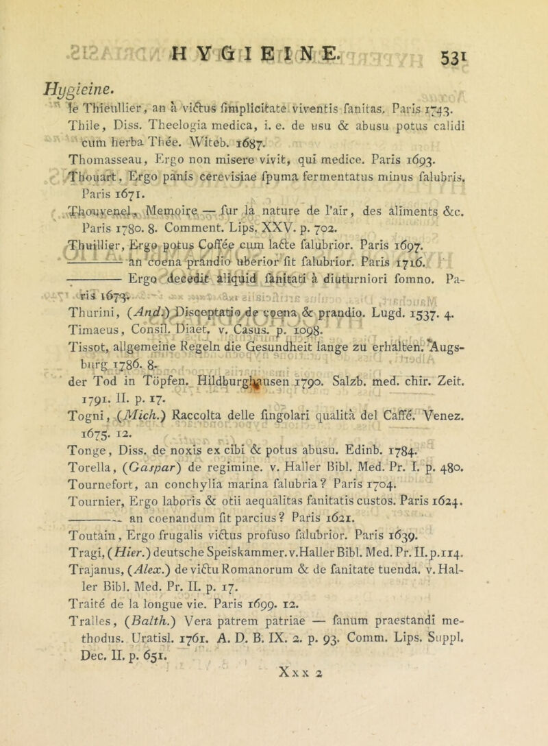 Hygieine. le Thieullier, an a vi&us fimplicitate viventis fanitas, Paris 1743. Thiie, Diss. Theelogia medica, i. e. de usu & abusu potus calidi cum herba Thee. Witeb. 1687. Thomasseau, Ergo non misere vivit, qui medice. Paris 1693. Thouart, Ergo panis cerevisiae fpuma fermentatus minus falubris. Paris 1671. Thouyenel., Memoire — fur la nature de l’air, des aliments &c. Paris 1780. 8- Comment. Lips. XXV. p. 702. Thuillier, Ergo potus Coffee cum latte falubrior. Paris 1697. — an coena prandio uberior fit falubrior. Paris 1716. Ergo decedit aliquid fanitati a diuturniori fomno. Pa- ris 1673. : .a«G tifirtousM Thurini, {And.) Disceptatiode coena & prandio. Lugd. 1537. 4. Timaeus, Consil. Diaet. v. Casus, p. 1098. Tissot, allgemeine Regeln die Gesundheit iange zu erhalten. 'Augs- burg 1786. 8- der Tod in Tbpfen. Hildburgl^ausen 1790. Salzb. med. chir. Zeit. 1 T ■ ■ ■— I791: P* *7* Togni, (Mich.) Raccolta delle fingolari qualita dei CalTe. Venez. 1675. 12. Tonge, Diss. de noxis ex cibi & potus abusu. Edinb. 1784. Torella, (Gaspar) de regimine, v. Haller Bibi. Med. Pr. I. p. 480. Tournefort, an conchylia marina falubria? Paris 1704. Tournier, Ergo laboris & otii aequalitas fanitatis custos. Paris 1624. an coenandum fit parcius ? Paris 1621. Toutain, Ergo frugalis viftus profuso falubrior. Paris 1639. Tragi, (Hier.) deutsche Speiskammer.v.Haller Bibi. Med. Pr. Il.p.riq. Trajanus, (Alex.) de viftu Romanorum & de fanitate tuenda, v. Hal- ler Bibi. Med. Pr. II. p. 17. Traite de la longue vie. Paris 1(^99. 12. Tralles, (Balth.) Vera patrem patriae — fanum praestandi me- thodus. Uratisl. 1761. A. D. B. IX. a. p. 93. Comm. Lips. Suppi. Dec. II. p. 651. Xxx 2