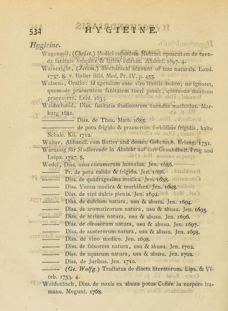 Hunicine. 3 t> t Wagenseil, (Christ.) Medici cujirsdam Hbhraei opusculum de tuen- da fanitatelVeIn^8e‘&'1a;hiVe/ dditiun. Altdorf. 1697. 4. Waincriglit, (Jerem.y Mechanical accoli ftt of non naturals. Lond. 1737. 8* v. Baller Bibi. Med. Pr. IV. p. 455. Walaeus, Oratio: Id agendum esse viro ftudiis dedito, ne ignoret, quomodo praesentem fanitatem tueri possit, quomodo morbum praecavere. Leid. i64^. Waldschmid, Diss. limitatis ftudiosorum tuendae methodus. Mar- ii burg i6gr. ,dl; Diss. de Thea. Marb. 1685. de potu frigido & praesertim forbilibus frigidis, kalte Schale. Kil. 1712. Walter, Abhandl. vorri Butter und dessen Gebrauch. Erlang. 1751. Warnung fur Studierende in Absicht auf Dire Gesundheit. Prag und Leipz. 1787. 8- Wedel, Diss. usus cucumerum innoxius. Jen. 1686. Pr. de potu calido & frigido. Jen. 1636. • «— : Diss. de quadragesima medica. Jen. 1688- Diss. Venus medica & morbifera. Jen. 1688- Diss. de vini dulcis plenis. Jen. 1692. — Diss. de dulcium natura, usu & abusu. Jen. 1694. — Diss. de aromaticorum natura, usu & abusu. Jen. 1695. — Diss. de acrium natura, usu & abusu. Jen. 1696. Diss. de oleosorum natura, usu & abusu. Jen. 1697. Diss. de austerorum natura , usu & abusu. Jen. 1698. Diss. de vino medico. Jen. 1698. . Diss. de falsorum natura, usu & abusu. Jen. 1702. Diss. de aquarum natura, usu & abusu. Jen. 1702. Diss. de Juribus. Jen. 1710. (Ge. Wolfg.) Traftatus de diaeta literatorum. Lips. & Vi- teb. 1753. 4. Weideribach, Diss. de noxis ex abusu potus Coffee in corpore hu- mano. Mogunt. 1768.