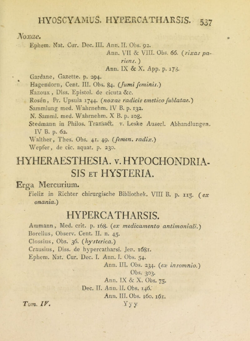 Noxae. Ephem. Nat. Cur. Dec. III. Ann. II. Obs. 92. Ann. VII & VIII. Obs. 66. (rixas pa- rieris. ) Ann. IX & X. App. p. 173. Gardane, Gazette. p. 294. Hagendorn, Cent. III. Obs. 84. (fumi feminis.) Razoux , Diss. Epistol. de cicuta &c. Rosen, Pr. Upsula 1744. (noxae radicis emetico fublatae.) Sammlung med. Wahrnehm. IV B. p. 132. N. Samnii, med. Wahrnehm. X B. p. log. Stedmann in Philos. Transaft. v. Leske Auserl. Abhandlungen. IV B. p. 62. Walther, Thes. Obs. 4r. 49. (femen, radix.) Wepfer, de cic. aquat. p. 230. HYHERAESTHESIA. v. HYPOCHONDRIA. SIS et HYSTERIA. Erga Mercurium. fieliz in Richter chirurgische Bibliothek. VIII B. p. 115. (ca' onania.) HYPERCATHARSIS. Ammann, Med. erit. p. 168- (ex medicamento antimoniali.) Borellus, Observ. Cent. II. n. 45. Clossius, Obs. 36. (hysterica.) Crausius, Diss. de hypercatharsi. Jen. i68r. Ephem. Nat. Cur. Dec. I. Ann. I. Obs. 54. Ann. III. Obs. 234. (ex insomnio.) Obs. 303. Ann. IX & X. Obs. 75. Dec. IT. Ann. II. Obs. 146.' Ann. III. Obs. 160. i6r. Yyy Tom. IV.